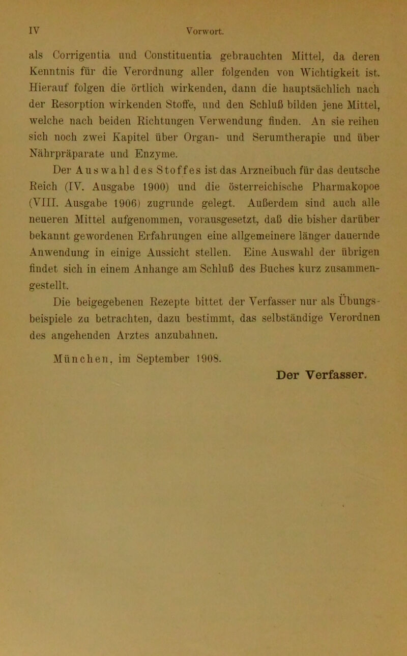 als Corrigentia imd Constituentia gebrauchten Mittel, da deren Kenntnis für die Verordnung aller folgenden von Wichtigkeit ist. Hierauf folgen die örtlich wirkenden, dann die hauptsächlich nach der Resorption wirkenden Stoffe, und den Schluß bilden jene Mittel, welche nach beiden Richtungen Verwendung finden. An sie reihen sich noch zwei Kapitel über Organ- und Serumtherapie und über Nährpräparate und Enzyme. Del“ AuswahldesStoffesist das Arzneibuch für das deutsche Reich (IV. Ausgabe 1900) und die österreichische Pharmakopoe (VIII. Ausgabe 1906) zugrunde gelegt. Außerdem sind auch alle neueren Mittel aufgenommen, vorausgesetzt, daß die bisher darüber bekannt gewordenen Erfahrungen eine allgemeinere länger dauernde Anwendung in einige Aussicht stellen. Eine Auswahl der übrigen findet sich in einem Anhänge am Schluß des Buches kui'z zusammen- gestellt. Die beigegebenen Rezepte bittet der Verfasser nur als Übungs- beispiele zu betrachten, dazu bestimmt, das selbständige Verordnen des angehenden Arztes anzubahnen. München, im September 1908. Der Verfasser.