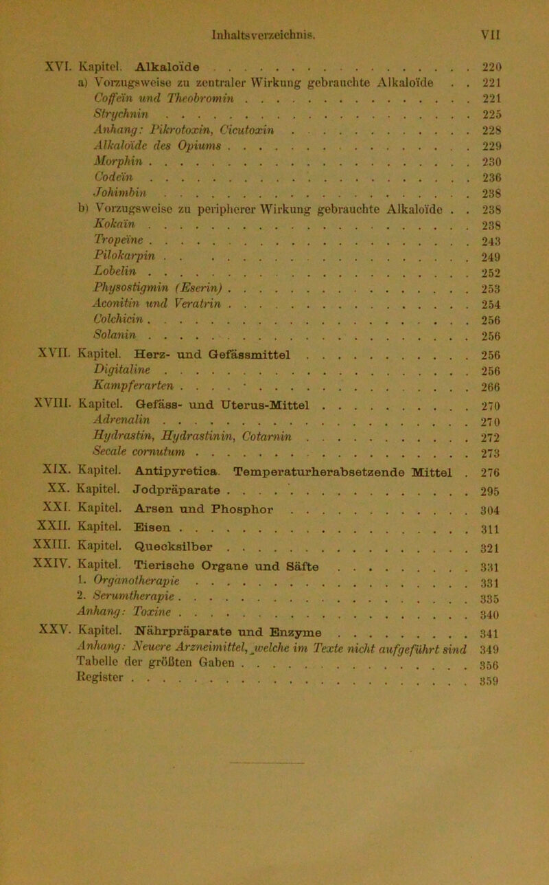 XVI. Kapitel. Alkaloide 220 a) Vorzugsweise zu zentraler Wirkung gebrauchte Alkaloide . . 221 Coffein und Theobromin 221 Sfrychnin 225 Anhang: Tikrotoxin, Cicutoxin 22S Alkaloide des Opiums 229 Morphin 230 Codein 236 Johimbin 238 b) Vorzugsweise zu peripherer Wirkung gebrauchte Alkaloide . . 238 Kokain 238 Tropeine 243 Pilokarpin . . 249 Lobelin 252 Physostigmin (Eserin) 253 Aconitin und Veratnn 254 Colchicin 256 Solanin 256 XVII. Kapitel. Herz- und Qefassmittel 256 Digitaline 256 Kampferarten . • 266 XVIII. Kapitel. Qefass- und Uterus-Mittel 270 Adrenalin 270 Hydrastin, Hydrastinin, Cotarnin 272 Secale comutum 273 XIX. Kapitel. Antipyretica. Temperaturherabsetzende Mittel . 276 XX. Kapitel. Jodpräparate 295 XXI. Kapitel. Arsen und Phosphor 304 XXII. Kapitel. Eisen 311 XXIII. Kapitel. Quecksilber 321 XXIV. Kapitel. Tierische Organe und Säfte 331 1. Organotherapie 2. Serumtherapie Anhang: Toxine XXV. Kapitel. Nährpräparate und Enzyme 341 Anhang: Neuere Arzneimittel, welche im Texte nicht aufgeführt sind 349 Tabelle der größten Gaben 353 Register