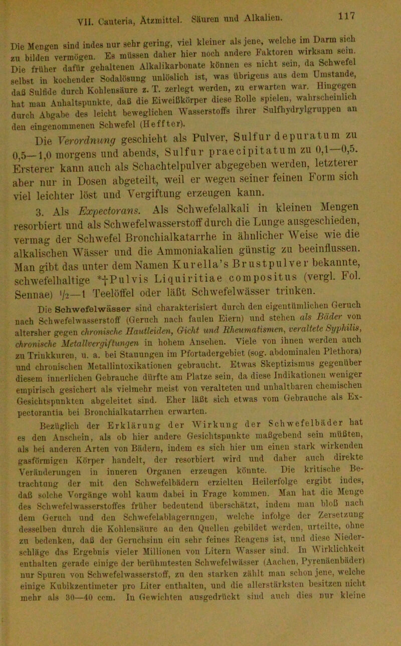 Die Mengen sind indes nur sehr gering, viel kleiner als jene, welche im Darm sich zu bilden vermögen. Es müssen daher hier noch andere haktoren wirksam sein Die früher dafür gehaltenen Alkalikarbouate können es nicht sein, da Schwefel selbst in kochender Sodalösung unlöslich ist, was übrigens aus dem Umstande, daß Sulfide durch Kohlensäure z. T. zerlegt werden, zu erwarten war Hingegen hat mau Anhaltspunkte, daß die Eiweißkörper diese Rolle spielen, wahrscheinlich durch Abgabe des leicht beweglichen Wasserstoffs ihrer Sulfhydrylgruppen an den eingenommenen Schwefel (Heffter). Die Vei'ordmmg geschieht als Pulver, Sulfur depuratum zu 0^5—1^0 Tuorgeus und abends, Sulfur praecipitatum zu 0,1 0,5. Ersterer kann auch als Schachtelpulver abgegeben werden, letzterer aber nur in Dosen abgeteilt, weil er wegen seiner feinen Form sich viel leichter löst und Vergiftung erzeugen kann. 3 Als Exp&ctovüns. Als Schwefelalkali in kleinen Mengen resorbiert und als Schwefelwasserstoff durch die Lunge ausgeschieden, vermag der Schwefel Bronchialkatarrhe in ähnlicher Weise wie die alkalischen Wässer und die Ammoniakalien günstig zu beeinflussen. Man gibt das unter dem Namen Kurella’s Brustpulver bekannte, schwefelhaltige *fP«^vis Liquiritiae compositus (vergl. Fol. Sennae) '/i—1 Teelöffel oder läßt Schwefelwäs.ser trinken. Die Schwefelwässer sind charakterisiert durch den eigentümlichen Geruch nach Schwefelwasserstoff (Geruch nach faulen Eiern) und stehen als Bäder von altersher gegen chronische Hautleiden, G-icht und Rheumatismen, veraltete Syphilis, chronische Metallvergiftungen in hohem Ansehen. Viele von ihnen werden auch zu Trinkkuren, u. a. bei Stauungen im Pfortadergebiet (sog. abdominalen Plethora) und chronischen Metallintoxikationen gebraucht. Etwas Skeptizismus gegenüber diesem innerlichen Gebrauche dürfte am Platze sein, da diese Indikationen weniger empirisch gesichert als vielmehr meist von veralteten und unhaltbaren chemischen Gesichtspunkten abgeleitet sind. Eher läßt sich etwas vom Gebrauche als Ex- pectorantia bei Bronchialkatarrhen erwarten. Bezüglich der Erklärung der Wirkung der Schwefelbäder hat es den Anschein, als ob hier andere Gesichtspunkte maßgebend seiu müßten, als bei anderen Arten von Bädern, indem es sich hier um einen stark wirkenden gasförmigen Körper handelt, der resorbiert wird und daher auch direkte Veränderungen in inneren Organen erzeugen könnte. Die kritische Be- trachtnng der mit den Schwefelbädern erzielten Heilerfolge ergibt indes, daß solche Vorgänge wohl kaum dabei in Frage kommen. Man hat die Menge des Schwefelwasserstoffes früher bedeutend überschätzt, indem man bloß nach dem Geruch und den Schwefelablagernngen, welche infolge der Zersetzung desselben durch die Kohlensäure an den Quellen gebildet werden, urteilte, ohne zu bedenken, daß der Geruchsinn ein sehr feines Reagens ist, und diese Nieder- schläge das Ergebnis vieler Millionen von Litern Wasser sind. In Wirklichkeit enthalten gerade einige der berühmtesten Schwefelwässer (Aachen, Pyrenäenbäder) nur Spuren von Schwefelwasserstoff, zu den starken zählt man schon jene, welche einige Kubikzentimeter pro Liter enthalten, und die allerstärksten besitzen nicht mehr als 30—40 ccm. In Gewichten ausgedrückt sind auch dies nur kleine