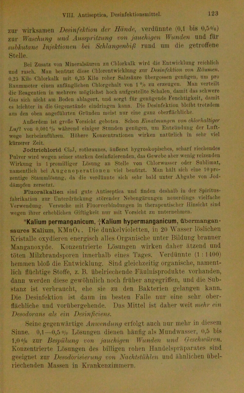 zur Avirksanien Desinfektion der Hände, verdünnte (0,1 bis 0,5o/o) zur ^Yaschung und Ausspritzung von jauchigen Wunden und für subkutane Injektionen hei Schlangenbiß rund um die getrotfene Stelle. Bei Zusatz vou Mineralsäureu zu Clilorkalk wird die Eutwickluiig reichlicli und rasch. Man benützt diese Cblorentwicklnng zur Desinfektion von Räumen. 0.25 Kilo Chlorkalk mit 0,35 Kilo roher Salzsäure übergossen genügen, um pro Kaummeter einen anfänglichen Chlorgehalt von 1 “o zu erzeugen. Mau verteilt die Reageutien in mehrere möglichst hoch autgestellte Schalen, damit das schwere Gas sich nicht am Boden ablagert, und sorgt für genügende Feuchtigkeit, damit es leichter in die Gegenstände eindringen kann. Die Desinfektion bleibt trotzdem aus den oben angeführten Gründen meist nur eine ganz obeiHächliche. Außerdem ist große Vorsicht geboten. Schon Einatmungen von chlorhaltiger Luft vou 0,001 °/o während einiger Stunden genügen, um Entzündung der Luft- wege herbeizuführeu. Höhere Konzentrationen wirken natürlich in sehr viel kürzerer Zeit. Jodtrichlorid CI3J, rotbraunes, äußemt hj’groskopisches, scharf riechendes Pulver wird wegen seiner starken desinlizierenden, das Gewebe aber wenig reizenden Wirkung in 1 promilliger Lö.suug an Stelle von Chlorwasser oder Sublimat, namentlich bei Augenoperationen viel benützt. Man hält sich eine lOpro- zentige Stammlösung, da die verdünnte sich sehr bald unter Abgabe von Jod- dämpfeu zersetzt. Fluoralkalien sind gute Autiseptica und tiuden deshalb in der Spiritus- fabrikation zur Unterdrückung störemler Nebengärungen neuerdings vielfache Verwendung. Versuche mit Fluorverbindungen in therapeutischer Hinsicht sind wegen ihrer erheblichen Giftigkeit nur mit Vorsicht zu unternehmen. *Kalium permanganicum, tKalium hypermanganicum, übermangan- saures Kalium. Iv]\rn04. Die dunkelvioletten, in 20 AVasser lösliclieii Kristalle oxydieren energisch alles Organische unter Bildung brauner Manganoxyde. Konzentrierte Lösungen wirken daher ätzend und töten Milzbrandsporen innerhalb eines Tages. Verdünnte (1 : 1400) hemmen bloß die Entwicklung. Sind gleichzeitig organische, nament- lich flüchtige Stoffe, z. R. übelriechende Fäulnisprodukte vorhanden, dann werden diese gewöhnlich noch früher angegriffen, und die Sub- stanz ist verbraucht, ehe sie zu den Bakterien gelangen kann. Die De.sinfektion i.st da)in im besten Falle nur eine sehr ober- flächliche und vorübergehende. Das IMittel ist daher weit mehr ein Desodorans cds ein Desinficiens. Seine gegenwärtige Anwendung erfolgt auch nur mehr in diesem Sinne. 0,1—0,5 o/u Lösungen dienen häufig als Mundwasser. 0.5 bis 1,00/0 zur Bespühmg von jauchigen Wunden und Geschwüren. Konzentrierte Lösungen des billigen rohen Handelspräparates sind geeignet zur Desodorisierung von Nachtstühlen und ähnlichen übel- riechenden Massen in Krankenzimmern.