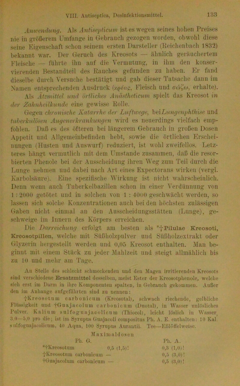 Amrendimg. Als Antisepficum ist es wegen seines hohen Preises nie in größerem Umfange in Gebraiicli gezogen Avorden, obwohl diese seine Eigenschaft schon seinem ersten Darsteller (Keichenbach 1882) bekannt war. Der Geruch des Kreosots — ähnlich geräuchertem Fleische — führte ihn auf die Vermutung, in ihm den konser- vierenden Bestandteil des Hauches gefunden zu haben. Kr fand dieselbe durch Versuche bestätigt und gab dieser ^ratsache dann im Namen entsprechenden Ausdruck {y.geag, Fleisch und gojuo, erhalte). Als Äizmittel tind örtliches Anästheücum spielt das Kreosot in der Zahnheillcunde eine gewisse Holle. Gegen chronische Katarrhe der Luftwege^ hALungenphthise und tuherlcidösen AugenerJcrankungen wird es neuerdings vielfach emp- fohlen. Daß es des öfteren bei längerem Gebrauch in großen Dosen Appetit und Allgemeinbefinden hebt, sowie die örtlichen Erschei- nungen (Husten und Auswurf) reduziert, ist wohl zweifellos. Letz- teres hängt vermutlich mit dem Umstande zusammen, daß die resor- bierten Phenole bei der Ausscheidung ihren Weg zum Teil durch die Lunge nehmen und dabei nach Art eines Expectorans wirken (vergl. Karbolsäure). Eine spezifische V'irkung ist nicht wahrscheinlich. Denn wenn auch Tuberkelbazillen schon in einer Verdünnung von 1 : 2U00 getötet und in solchen von 1 : -lOlH» geschwächt werden, so lassen sich solche Konzentrationen auch bei den höchsten zulässigen Gaben nicht einmal an den Ausscheidungsstätten (Lunge), ge- sclnveige im Innern des Körpers erreichen. Die Darreichung erfolgt am besten als Kreosoti, Kreosotpillen, Avelche mit Süßholzpulver und Süßholzextrakt oder Glyzerin hergestellt werden und 0,05 Kreosot enthalten. Man be- ginnt mit einem Stück zu jeder IMahlzeit und steigt allmählich bis zu 10 und mehr am Tage. Au Stolle des schlecht schmeckeudeu uud den Magen irritierenden Kreosots sind verschiedene Ersatzmittel de.sHelben, meist Ester der Kreosolphenoie, welche .sich erst im Darm in ihre Komponenten spalten, in Gebrauch gekommen. Außer den im Anhänge aufgeführten sind zu nennen: tKreosotum carbonicum (Kreosotal), schwach riechende, gelbliche Flüssigkeit und tGuajacolum carbonicum (Duotal), in Wasser unlösliches Pulver. Kalium sulfoguajacolicum (Thiocol), leicht löslich in AVasser_ ci.O—.5,0 pro die; ist im Syrupus Guajaculi compositus Ph. A. E. enthalten: 10 Kal sulfoguajacolicum, 40 Acpia, loü Syrupus Aurantii. Tee—Eßlöffelweise. M aximaldosen Ph. G. *TKreosütum 0,5 (!,.'>)! fKreosotum carbonicum — H-Tnajacolum carbonicum —