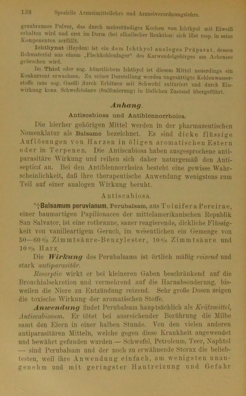 graubraunes Pulver, das durch mehrstündiges Kochen von Ichthyol mit Eiweiß eihalten wild und erst im Darm (bei alkalischer Reaktion) sich löst resp. in seine Komponenten zerfällt. Ichthynat (Heyden) ist ein dem Ichthyol analoges Präparat, des.seu Rohmaterial aus einem „Fisehkohlenlager“ des Karwendelgebirges am Achensee gebrochen wird. Im Thiol oder sog. künstlicliem Ichthyol ist diesem Mittel neuerdings ein Konkurrent erwachsen. Zu seiner Darstellung werden ungesättigte Kohlenwasser- stoffe (aus sog. Gasöl) durch Erhitzen mit Rchwefel sulfuriert und durch Ein- wirkung konz. Schwefelsäure (Sulfonierung) in löslichen Zustand übergeführt. Anhang. Antiscabiosa und Antiblennorrhoiea. Die hierher gehörigen Mittel werden in der phai’inazeiitischen Noinenklatiir als Balsame bezeichnet. Es sind dicke flüssige Auflösungen von Harzen in öligen aromatischen Estern oder in '^rerpenen. Die Antiscabiosa haben ausgesprochene anti- parasitäre AVirkung und reihen sich daher naturgemäß den Anti- septicä an. Bei den Antiblennorrhoiea besteht eine gewisse Wahr- scheinlichkeit, daß ihre therapeutische Anwendung wenigstens zum ''J'eil auf einer analogen AA’irkung beruht. Antiscabiosa. *tBalsamum peruvianum,Pembaisam, ausToluiferaPereirae, einer baumartigen Papilionacee der mittelamerikanischen Republik San Salvator, ist eine rotbraune, sauer reagierende, dickliche Flu.ssig- keit von vanilleartigem (Teruch, im wesentlichen ein Gemenge von 50—ö()o/o Ziinmtsäure-Benzylester, l()o/o Zimmtsäure und l()o/u Harz^ Die Wirkung des Perubalsams ist örtlich mäßig reizend und stark antqmrasitär. liesorptiv wirkt er bei kleinei'en Gaben beschränkend auf die Bronchialsekretion und vermehrend auf die Harnab.sonderung, bis- weilen die Niere zu Entzündung reizend. Sehr große Dosen zeigen die toxische Wirkung der aromati.schen Stoffe. Anivendung findet Perubalsam hauptsächlich als KrliSzm'ittel, Antiscabiosum. Er tötet bei ausreichender Berührung die Milbe samt den Eiern in einer halben Stunde. Von den vielen anderen antiparasitären Mitteln, welche gegen diese Krankheit angewendet und bewährt gefunden wui’den — Schwefel. Petroleum, 'JVer, Naphtol — sind Perubalsam und der noch zu erwähnende Stoi’ax die belieb- testen, weil ihre Anwendung einfach, am wenigsten unan- genehm und mit geringster Hautreizung und Gefahr