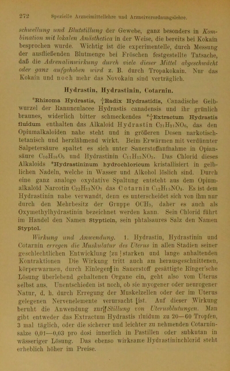 schivellung und Blutstillung der Gewebe, ganz besonders in Kom- bination mit loJcalen Änäsfhetica in der Weise, die bereits bei Kokain besprochen wurde. AWclitig ist die experimentelle, durch Messung der austließenden Blutmenge bei Frösclien festgestellte Tatsache, daß die AdrenalimvirTciing durch viele dieser Mittel abgeschu'ächt oder ganz aufgehoben nnrd z. B. durch Tropakokain. Kur das Kokain und noch mehr das Novokain sind verträglich. Hydrastill, Hydrastiiiiii, Cotariiiii. *Rhizoma Hydrastis, •j-Radix Hydrastidis, Canadische Gelb- wurzel der Kanunculacee Hydrastis canadensis und ihr grünlich braunes, widerlich bitter schmeckendes *fExtractiun Hydrastis tluidum enthalten das Alkaloid Hydrastin C21H21NOG, das den Opiumalkaloiden nahe steht und in größeren Dosen narkotisch- tetanisch und herzlähmend wirkt. Beim Erwärmen mit verdünnter Salpetersäure spaltet es sich unter Sauerstoffaufnahme in Opian- säure CioHioOs und Hydrastinin CnHnNOs. Das Chlorid dieses Alkaloids *Hydrastininuin hydrochlorieum kristallisiert in gelb- lichen Nadeln, welche in Wasser und Alkohol löslich sind. Durch eine ganz analoge oxydative Spaltung entsteht aus dem Opium- alkaloid Narcotin C22H23NO7 das C otarnin Ci2Hi5NO.j. Es ist dem H3’drastinin nahe verwandt, denn es unterscheidet sich von ihm nur durch den Mehrbesitz der Gruppe OCH3, daher es auch als Oxymethylhydrastinin bezeichnet Averden kann. Sein Chlorid führt im Handel den Namen stypticin, sein phtalsaures Salz den Namen Styptol. ]Vir]cu7ig und Amcemlung. 1. Hydrastin, Hydrastinin und Cotarnin erregeii die Mushulaiur des Uterus in allen Stadien seiner geschlechtlichen Entwicklung [zu [ starken und lange anhaltenden Kontraktionen Die Wirkung tritt auch am herausgeschnittenen, körperwarmen, durch Einlegenfin Sauerstoff’ gesättigte Kinger'sche Lösung überlebend gehaltenen Organe ein, geht also vom Uterus selbst aus. Unentschieden ist noch, ob sie myogener oder neurogener Natur, d. h. durch Erregung der Muskelzellen oder der im Uterus gelegenen Nervenelemente verursacht [ist. Auf dieser Wirkung beruht die Anwendung ziu'[lStillung von Utenisblutungen. l^ian gibt entweder das Extractum Hydrastis iluidum zu 2ü—üO Tropfen, 3 mal täglich, oder die sicherer und leichter zu nehmenden Cotarnin- salze 0,01—0,03 pro dosi innerlich in Pastillen oder subkutan in wässeriger Lösung. Das ebenso wirksame Hydiastininchlorid steht erheblich höher im Preise.