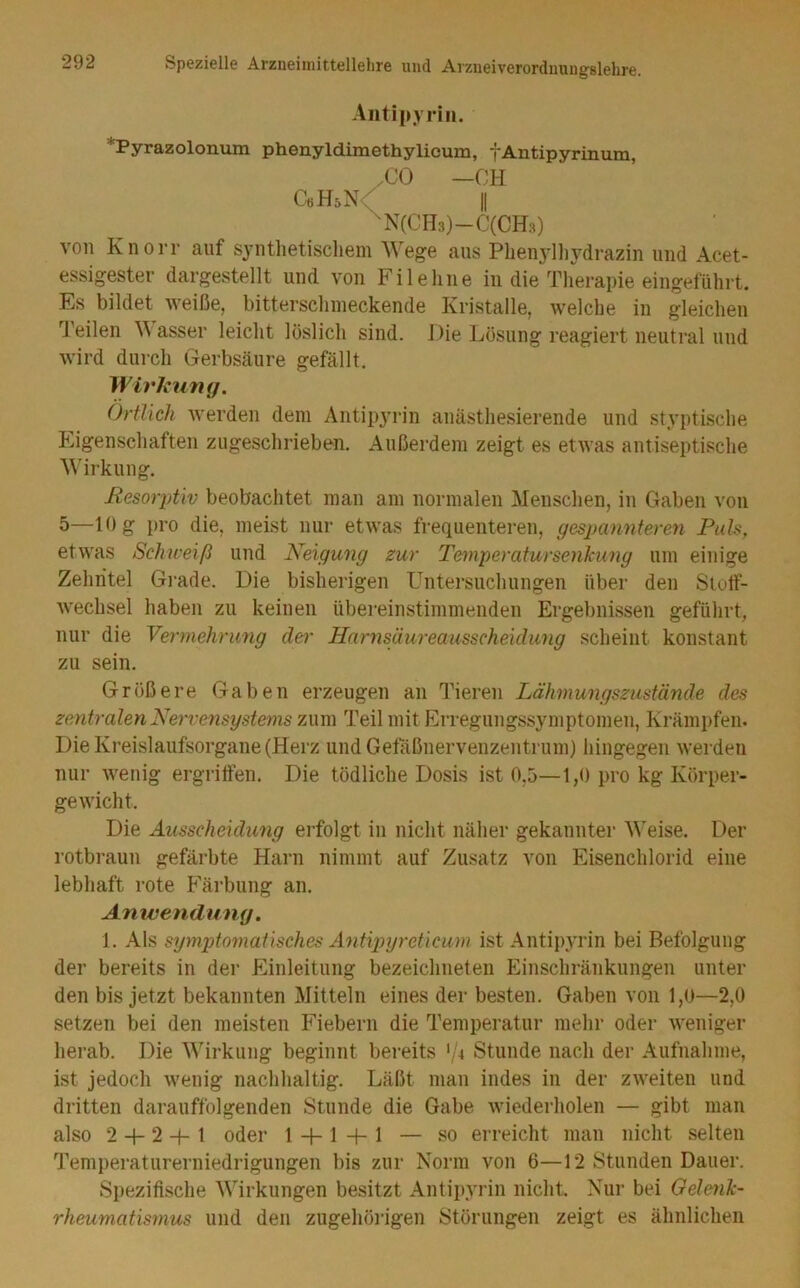 Aiitij>yrin. Pyrazolonum ph©nyld.imethylicuiD, i'Aiitipyrinuni, CO —CH CöHsN^ II ^N(CH3)-C(CH3) von Knorr auf syntlietiscliein Wege aus Phen^iliydrazin und Acet- essigester dargestellt und von Fi lehne in die Therapie eingeführt. Es bildet weiße, bitterschineckende Kristalle, welche in gleichen Teilen ^^ asser leicht löslich sind. Die Lösung reagiert neutral und wird durch Gerbsäure gefällt. W irkung. Örtlich werden dem Antipyrin anästhesierende und styptische Eigenschaften zugeschrieben. Außerdem zeigt es etwas antiseptische Wirkung. Resorptiv beobachtet man am normalen Menschen, in Gaben von 5—10 g pro die, meist nur etwas frequenteren, gespannteren Puls, etwas Schweiß und Neigung zur Temperatur Senkung um einige Zehntel Gi-ade. Die bisherigen Untersuchungen über den StotF- wechsel haben zu keinen übereinstimmenden Ergebnissen geführt, nur die Vermehrung der Harnsäureausscheidung scheint konstant zu sein. Größere Gaben erzeugen an Tieren Lähmungszustände des zentralen Nervensystems zum Teil mit Erregungssymptomen, Krämpfen. Die Kreislaufsorgane (Herz undGetaßnervenzentrum) hingegen werden nur wenig ergritfen. Die tödliche Dosis ist 0,5—1,0 pro kg Körper- gewicht. Die Äusscheidimg erfolgt in nicht näher gekannter M'eise. Der rotbraun gefärbte Harn nimmt auf Zusatz von Eiseiichlorid eine lebhaft rote Färbung an, Anwendung. 1. Als symptomatisches Antipyreticum ist Antipyrin bei Befolgung der bereits in der Einleitung bezeichneteii Einschränkungen unter den bis jetzt bekannten Mitteln eines der besten. Gaben von 1,0—2,0 setzen bei den meisten Fiebern die Temperatur mehr oder weniger herab. Die Wirkung beginnt bereits '/^ Stunde nach der Aufnahme, ist jedoch wenig nachhaltig. Läßt man indes in der zweiten und dritten darauffolgenden Stunde die Gabe wiederholen — gibt man also 2 -f- 2 + 1 oder 1 + 1 + 1 — so erreicht man nicht selten Temperaturerniedrigungen bis zur Norm von 6—12 Stunden Dauer. Spezifische Wirkungen besitzt Antii)yrin nicht. Nur bei Geleyik- rheumatmnus und den zugehöidgen Störungen zeigt es ähnlichen