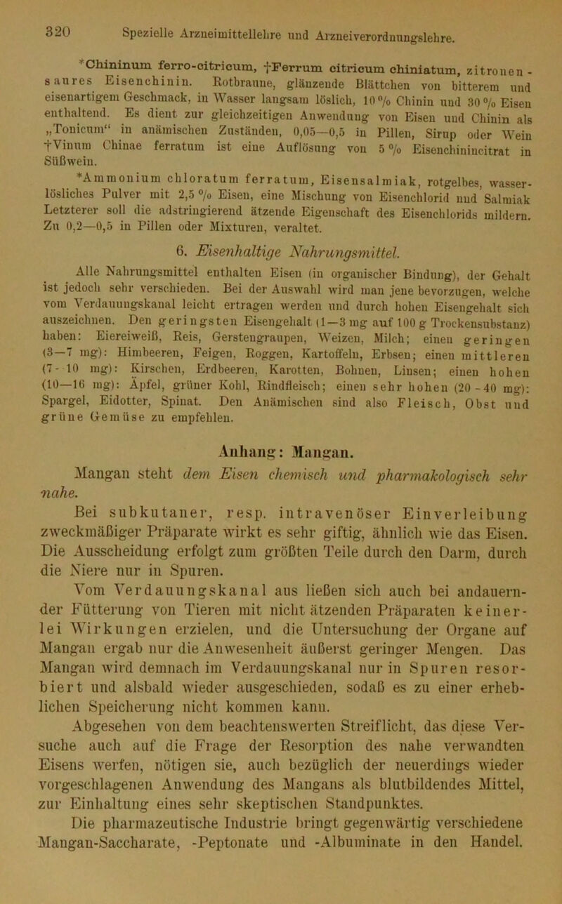 *Chininum ferro-citricum, fFerrum citricum chiniatum, zitronen- 8*T.ures Eisenchinin. Rotbraune, glänzende Blättchen von bitterem und eisenartigem Geschmack, in Wasser langsam löslich, 10 /o Chinin und 30 7o Eisen enthaltend. Es dient zur gleichzeitigen Anwendung von Eisen und Chinin als „Tonicum“ in anämischen Zuständen, 0,05—0,5 in Pillen, Sirup oder Wein tVinum Chinae ferratum ist eine Auflösung von 5 ®/o Eisenchinincitrat in Süßwein. Ammonium chloratum ferratum, Eisensalroiak, rotgelbes, wasser- lösliches Pulver mit 2,5 «/o Eisen, eine Mischung von Eisenchlorid und Salmiak Letzterer soll die adstringierend ätzende Eigenschaft des Eisenchlorids mildern. Zu 0,2—0,5 in Pillen oder Mixturen, veraltet. 6. Eisenhaltige Nahrungsmittel. Alle Nahrungsmittel enthalten Eisen (in organischer Bindung), der Gehalt ist jedoch sehr verschieden. Bei der Auswahl wird man jene bevorzugen, welche vom Verdauungskanal leicht ertragen werden und durch hohen Eisengehalt sich auszeichnen. Den geringsten Eisengehalt (1—3 mg auf 100 g Trockensubstanz) haben: Eiereiweiß, Reis, Gersteugraupen, Weizen, Milch; einen geringen (3—7 mg): Himbeeren, Feigen, Roggen, Kartoffeln, Erbsen; einen mittleren (7-10 mg): Kirschen, Erdbeeren, Karotten, Bohnen, Linsen; einen hohen (10—16 mg); Äpfel, grüner Kohl, Rindfleisch; einen sehr hohen (20 -40 mg); Spargel, Eidotter, Spinat. Den Anämischen sind also Fleisch, Obst und grüne Gemüse zu empfehlen. Anhang: Mangau. Mangaii steht dem Eisen chemisch und pharmalcologisch sehr nahe. Bei subkutaner, resp. intravenöser Einverleibung zweckmäßiger Präparate wirkt es sehr giftig, ähnlich wie das Eisen. Die Ausscheidung erfolgt zum größten Teile durch den Darm, durch die Niere nur in Spuren. Vom Verdauungskanal aus ließen sich auch bei andauern- der Fütterung von Tieren mit nicht ätzenden Präparaten keiner- lei Wirkungen erzielen, und die Untersuchung der Organe auf Mangau ergab nur die Anwesenheit äußerst geringer Mengen. Das Mangan wird demnach im Verdauungskanal nur in Spuren resor- biert und alsbald wieder ausgeschieden, sodaß es zu einer erheb- lichen Speicherung nicht kommen kann. Abgesehen von dem beachtenswerten Streiflicht, das diese Ver- suche auch auf die Frage der Resorption des nahe verwandten Eisens werfen, nötigen sie, auch bezüglich der neuerdings Avieder vorgeschlagenen Anwendung des Mangans als blutbildendes Mittel, zur Einhaltung eines sehr skeptischen Standpunktes. Die pharmazeutische Industrie bringt gegenwärtig verschiedene Älaugan-Saccharate, -Peptonate und -Albuminate in den Handel.