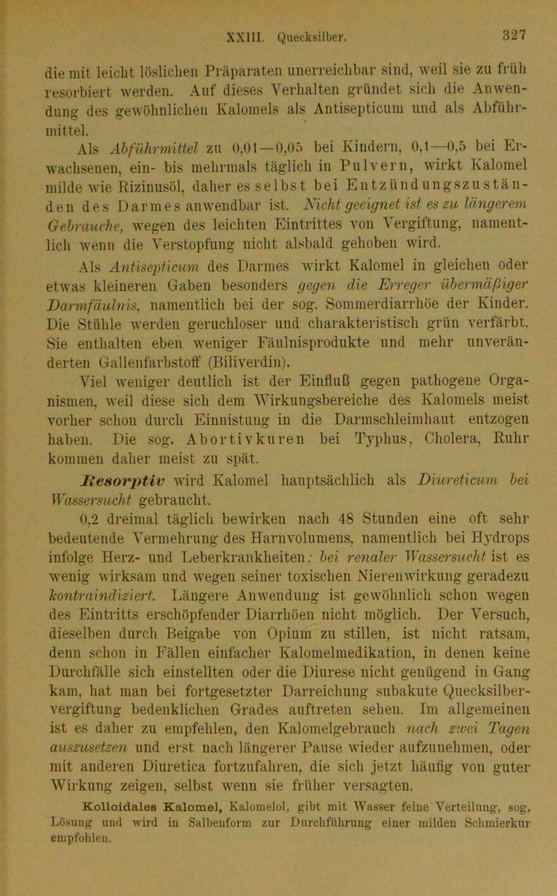 die mit leicht löslichen Präparaten unerreichbar sind, weil sie zu früh resorbiert werden. Auf dieses Verhalten gründet sich die Anwen- dung des gewöhnlichen Kalomeis als Antisepticum und als Abführ- mittel. Als Ahführmitiel zu ü,Ol—0,05 bei Kindern, 0,1—0,5 bei Er- wachsenen, ein- bis mehrmals täglich in Pulvern, wirkt Kalomel milde wie Rizinusöl, daher es selbst bei Entzündungszustän- den des Darmes anwendbar ist. Nicht geeignet ist es zu längerem Gehrauvhe, wegen des leichten Eintrittes von Vergiftung, nament- lich wenn die Verstopfung nicht alsbald gehoben wird. Als Antisepticum des Darmes wirkt Kalomel in gleichen oder etwas kleineren Gaben besonders gegen die Erreger übermäßiger Darmfäuhvis, namentlich bei der sog. Sommerdiarrhöe der Kinder. Die Stühle werden geruchloser und charakteristisch grün verfärbt. Sie enthalten eben weniger Fäulnisprodukte und mehr unverän- derten Gallenfarbstoft’ (Biliverdin). Viel weniger deutlich ist der Einfluß gegen pathogene Orga- nismen, weil diese sich dem Wirkungsbereiche des Kalomels meist vorher schon durcli Einnistung in die Darmschleimhaut entzogen haben. Die sog. Abortiv kuren bei Typhus, Cholera, Ruhr kommen daher meist zu spät. li€8orj)tiv wird Kalomel hauptsächlich als Diureticum bei Wassersucht gebraucht. 0,2 dreimal täglich bewirken nach 48 Stunden eine oft sehr bedeutende Vermehrung des Harnvolumens, namentlich bei Hydrops infolge Herz- und Leberkrankheiten; bei renaler Wassersucht ist es wenig wirksam und wegen seiner toxischen Nierenwirkung geradezu Tcontramdiziert. Längere Anwendung ist gewöhnlich schon wegen des Eintritts erschöpfender Diarrhöen nicht möglich. Der Versuch, dieselben durch Beigabe von Opium zu stillen, ist nicht ratsam, denn schon in Fällen einfacher Kalomelmedikation, in denen keine Durchfalle sich eiustellten oder die Diurese nicht genügend in Gang kam, hat man bei fortgesetzter Darreichung subakute Quecksilber- vergiftung bedenklichen Grades auftreten sehen. Im allgemeinen ist es daher zu empfehlen, den Kalomelgebrauch yiach zivei Tagen auszusetzen und erst nach längerer Pause wieder aufzunehmen, oder mit anderen Diuretica fortzufahren, die sich jetzt häufig von guter Wirkung zeigen, selbst wenn sie früher versagten. Kolloidales Kalomel, Kalonielol, gibt mit Wasser feiue Verteilung, sog. Lösuug und wird iu Salbeuform zur Durchführung einer milden Schmierkur empfohlen.