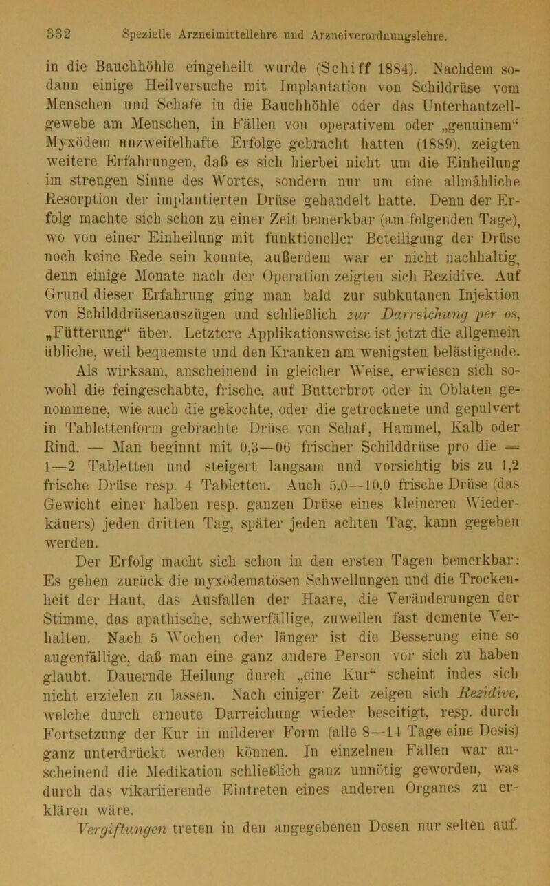 in die Bauchhöhle eingeheilt wurde (Schiff 1884). Nachdem so- dann einige Heilversuche mit Implantation von Schildrüse vom Menschen und Schafe in die Bauchhöhle oder das Unterhautzell- gewebe am Menschen, in Fällen von operativem oder „genuinem“ Myxödem unzweifelhafte Erfolge gebracht hatten (1889), zeigten weitere Erfahrungen, daß es sich hierbei nicht um die Einheilung im strengen Sinne des Wortes, sondern nur um eine allmähliche Resorption der implantierten Drüse gehandelt hatte. Denn der Er- folg machte sich schon zu einer Zeit bemerkbar (am folgenden Tage), wo von einer Einheiliing mit funktioneller Beteiligung der Drüse noch keine Rede sein konnte, außerdem war er nicht nachhaltig, denn einige Monate nach der Operation zeigten sich Rezidive. Auf Grund dieser Erfahrung ging man bald zur subkutanen Injektion von Schilddrüsenauszügen und schließlich zur Darreichung im- os, „Fütterung“ über. Letztere Applikationsweise ist jetzt die allgemein übliche, weil bequemste und den Kranken am wenigsten belästigende. Als wirksam, anscheinend in gleicher Weise, erwiesen sich so- wohl die feingeschabte, fi-ische, auf Butterbrot oder in Oblaten ge- nommene, wie auch die gekochte, oder die getrocknete und gepulvert in Tablettenform gebrachte Drüse von Schaf, Hammel, Kalb oder Rind. — Man beginnt mit 0,3—06 frischer Schilddrüse pro die = 1—2 Tabletten und steigert langsam und vorsichtig bis zu 1,2 frische Drüse resp. 4 Tabletten. Auch 5,0—10,0 frische Drüse (das Gewicht einer halben resp. ganzen Drüse eines kleineren Wieder- käuers) jeden dritten Tag, später jeden achten Tag, kann gegeben werden. Der Erfolg macht sich schon in den ersten Tagen bemerkbar: Es gehen zurück die inyxödematösen Schwellungen und die Trocken- heit der Haut, das Ausfallen der Haare, die Veränderungen der Stimme, das apathische, schwerfällige, zuweilen fast demente Ver- halten. Nach 5 'Wochen oder länger ist die Besserung eine so augenfällige, daß man eine ganz andere Person vor sich zu haben glaubt. Dauernde Heilung durch „eine Kur“ scheint indes sich nicht erzielen zu lassen. Nach einiger Zeit zeigen sich Rezidive, welche durch erneute Darreichung wieder beseitigt, resp. durch Fortsetzung der Kur in milderer Form (alle 8—14 Tage eine Dosis) ganz unterdrückt werden können. In einzelnen Fällen war an- scheinend die Medikation schließlich ganz unnötig geworden, was durch das vikariierende Eintreten eines anderen Organes zu er- klären wäre. Vergiftungen treten in den angegebenen Dosen nur selten auf.