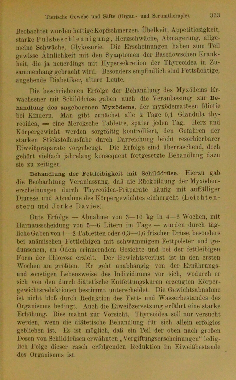 Beobachtet wurden heftige Kopfschmerzen, Übelkeit, Appetitlosigkeit, starke Piilsbeschleuniguiig, Herzschwäche, Abmagerung, allge- meine Schwäche, Glykosurie. Die Erscheinungen haben zum Teil gewisse Ähnlichkeit mit den Symptomen der Basedowschen Krank- heit, die ja neuerdings mit Hypersekretion der Thj'reoidea in Zu- sammenhang gebracht wird. Besonders empfindlich sind Fettsüchtige, angehende Diabetiker, ältere Leute. Die beschriebenen Erfolge der Behandlung des Myxödems Er- wachsener mit Schilddrüse gaben auch die Veranlassung zur Be- handlung des angeborenen Myxödems, der myxödematösen Idiotie bei Kindern. Man gibt zunächst alle 2 Tage 0,1 Glandula thy- reoidea, = eine Mercksche Tablette, später jeden Tag. Herz und Körpergewicht werden sorgfältig kontrolliert, den Gefahren der starken Stickstoftausfuhr durch Darreichung leicht resorbierbarer Eiweißpräparate vorgebeugt. Die Erfolge sind überraschend, doch gehört vielfach jahrelang konsequent fortgesetzte Behandlung dazu sie zu zeitigen. Behandlung der Fettleibigkeit mit Schilddrüse. Hierzu gab die Beobachtung Veranlassung, daß die Rückbildung der M}rxödem- erscheinungen durch Thyreoidea-Präparate häufig mit auffälliger Diurese und Abnahme des Körpergewichtes einhergeht (Leichten- stern und Jorke Davies). Gute Erfolge — Abnahme von 3—10 kg in 4—6 Wochen, mit Harnausscheidung von 5—(3 Litern im Tage — wurden durch täg- liche Gaben von 1 —2 Tabletten oder 0,3—0,0 frischer Drüse, besonders bei anämischen Fettleibigen mit schwammigem Fettpolster und ge- dunsenem, an Ödem erinnerndem Gesichte und bei der fettleibigen Form der Chlorose erzielt. Der Gewichtsverlust ist in den ersten Wochen am größten. Er geht unabhängig von der Ernährungs- und sonstigen Lebensweise des Individuums vor sich, wodurch er sich von den durch diätetische Entfettungskuren erzeugten Körper- gewichtsreduktionen bestimmt unterscheidet. Die Gewichtsabnahme ist nicht bloß durch Reduktion des Fett- und Wasserbestandes des Organismus bedingt. Auch die Eiweißzersetzung erfährt eine starke Erhöhung. Dies mahnt zur Vorsicht. Thyreoidea soll nur versucht werden, wenn die diätetische Behandlung für sich allein erfolglos geblieben ist. Es ist möglich, daß ein Teil der oben nach großen Dosen von Schilddrüsen erwähnten „Vergiftungserscheinungen“ ledig- lich P’olge dieser rasch erfolgenden Reduktion im Eiweißbestande des Organismus ist.