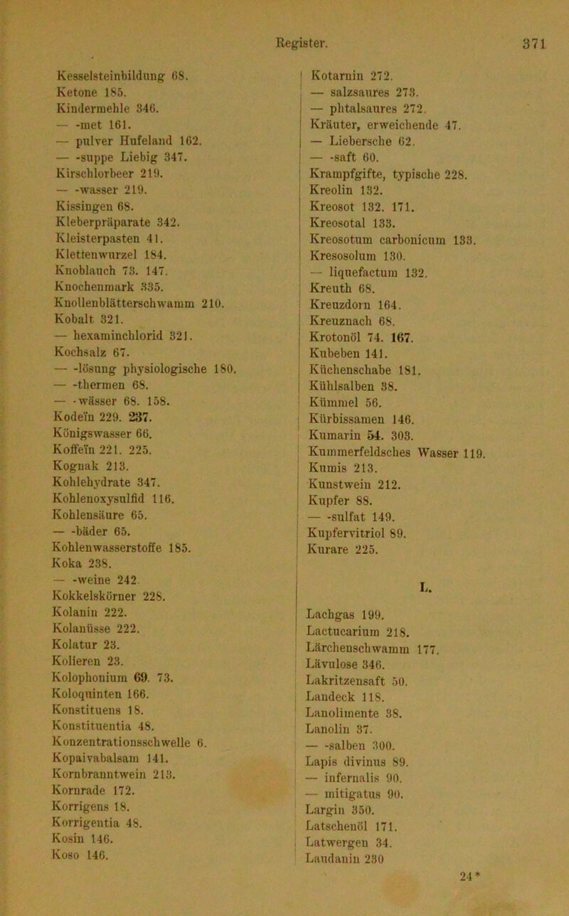 Kesselsteinbildiin^ 08. Ketone 185. Kindermehle 840. — -met 161. — pnlver Hufeland 162. — -suppe Liebig 34T. Kirsclilorbeer 210. Wasser 219. Kissingeu 68. Kleberpräparate 342. Kleisterpasten 41. Kletten Wurzel 184. Knoblauch 73. 147. Knochenmark .335. Kuollenblätterschwamm 210. Kobalt 321. — hexaminchlorid 321. Kochsalz 67. lösung physiologische 180. tbermen 68. — -Wässer 68. 158. Kodein 229. 237. Königswasser 66, Koffein 221. 225. Kognak 213. Kohlehydrate 347. Kohleuoxysulfid 116. Kohlensäure 65. — -bäder 65, Kohlenwasserstoffe 185. Koka 238. — -weine 242 Kokkelskörner 228. Kolauin 222. Kolanüsse 222. Kolatur 23. Kolleren 23. Kolophonium 69. 73. Koloquinten 166. Kon.stituens 18. Konstituentia 48. Konzentrationsschwelle 6. Kopaivabalsam 141. Kornbrauntweiu 213. Kornrade 172. Korrigens 18. Korrigentia 48. Kosin 146. Koso 146. I Kotarnin 272. ; — salzsaures 273. i — phtalsaures 272. ; Kräuter, erweichende 47. I — Lieberscho 62. i — -saft 60. ' Krampfgifte, typische 228. I Kreolin 132. Kreosot 182. 171. Kreosotal 133. Kreosotum carbonicum 133. 1 Kresosolum 130. — liquefactum 132. Kreuth 68. Kreuzdorn 164. ’ Kreuznach 68. I Krotonöl 74. 167. Kubeben 141. I Küchenschabe 181. j Kühlsalben 88. Kümmel 56. , Kürbissamen 146. Kumarin 54. 303. Kummerfeldsches Wasser 119. Kumis 213. Kunstwein 212. Kupfer 88. Sulfat 149. Kupfervitriol 89. Kurare 225. L. Lachgas 199. Lactucarium 218. Lärchenschwamm 177. Lävulose 346. Lakritzeusaft 50. Laudeck 118. Lauolimente 38. Lanolin 37. salben 300. Lapis divinus 89. — infernali.s 90. — initigatus 90. Largin 350. Latschenöl 171. Latwergen 34. Laudauiu 230 24*