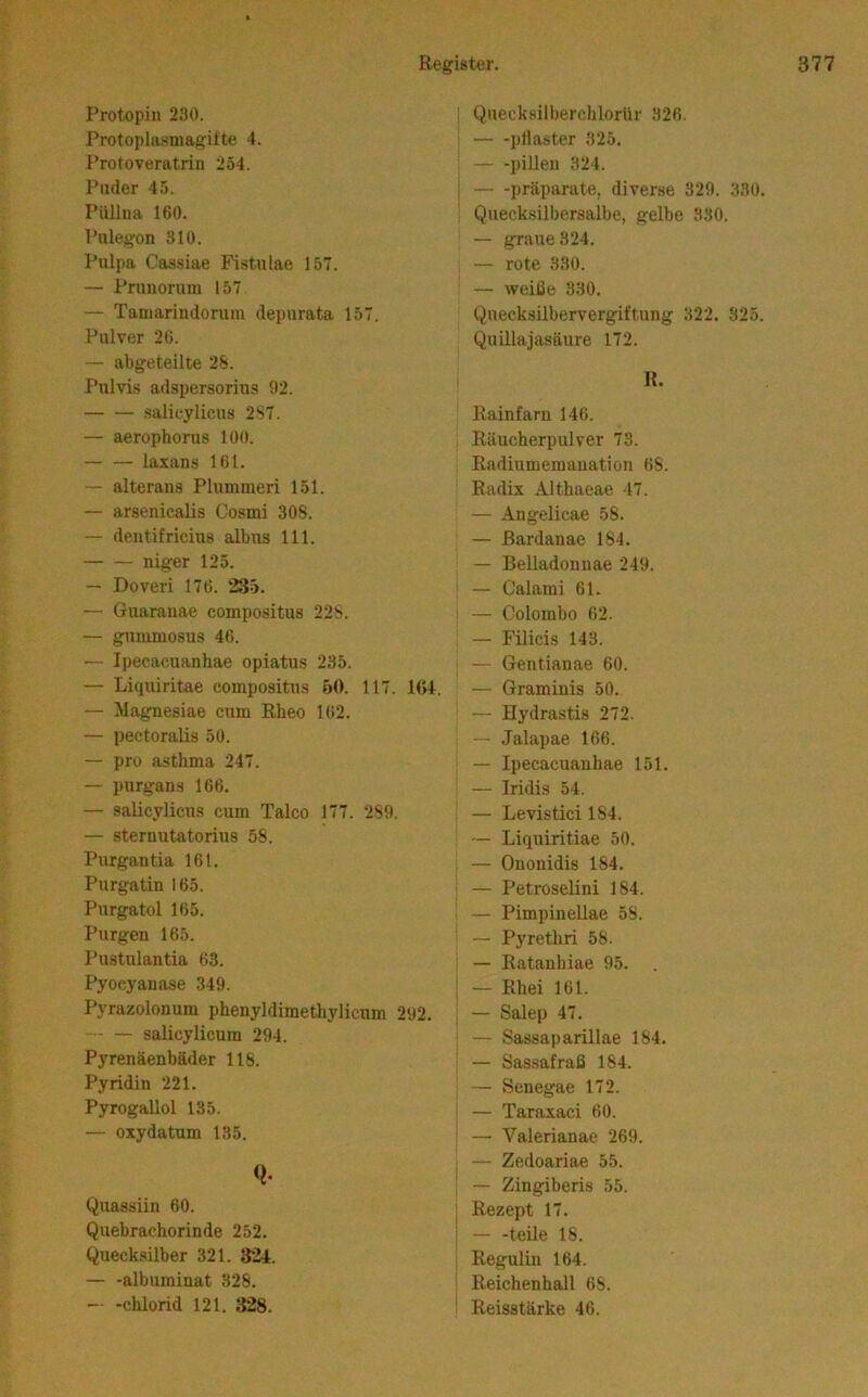 Protopiii 230. Protoplasniagifte 4. Protoveratrin 254. Puder 45. Püllua 160. Pulegon 310. Pulpa Cassiae FisUüae 157. — Prunorum 157 — Tamarindoniin depurata 157. Pulver 26. — abgeteilte 28. Pulvis adspersorius 92. salicylicus 287. — aerophorus 100. — — laxans 161. — alterans Plummeri 151. — arsenicalis Cosmi 308. — dentifricius albus 111. niger 125. — Doveri 176. 235. — Guarauae compositus 228. — gmumosus 46. — Ipecacuanhae opiatus 235. — Liquiritae compositus 50. 117. 104. — Magnesiae cum ßheo 162. — pectoralis 50. — pro asthma 247. — purgans 166. — salicylicus cum Talco 177. 289. — sternutatorius 58. Purgantia 161. Purgatin 165. Pnrgatol 165. Purgen 165. l’ustulantia 63. Pyocyanase 349. Pyrazolonum phenyldimethylicum 292. ■ — salicylicum 294. Pyrenäenbäder 118. Pyridin 221. Pyrogallol 135. — oxydatum 135. Q- Quassiiu 60. Quebrachorinde 252. Queck.silber 321. 324. albuminat 328. — -Chlorid 121. 328. ; Quecksilberchlorür 326. ptlaster 325. pillen 324. j Präparate, diverse 329. 330. Quecksilbersalbe, gelbe 330. — graue 324. — rote 330. — weiße 330. Quecksilbervergiftung 322. 325. Quillajasäure 172. R. Rainfarn 146. Räucherpulver 73. Radiumemauation 68. Radix Althaeae 47. — Angelicae 58. — ßardanae 184. — Belladonnae 249. — Calami 61. — Colombo 62. — Filicis 143. — Gentianae 60. — Graminis 50. — Hydrastis 272. — Jalapae 166. — Ipecacuanhae 151. — Iridis 54. — Levistici 184. — Liquiritiae 50. — Ouonidis 184. — PetroseUni 184. — Pimpinellae 58. — Pyrethri 58. — Ratanhiae 95. . — Rhei 161. — Salep 47. — Sassaparillae 184. — Sassafraß 184. — Seuegae 172. — Taraxaci 60. — Valerianae 269. — Zedoariae 55. — Zingiberis 55. Rezept 17. — -teile 18. Regulin 164. Reichenhall 68. Reisstärke 46.