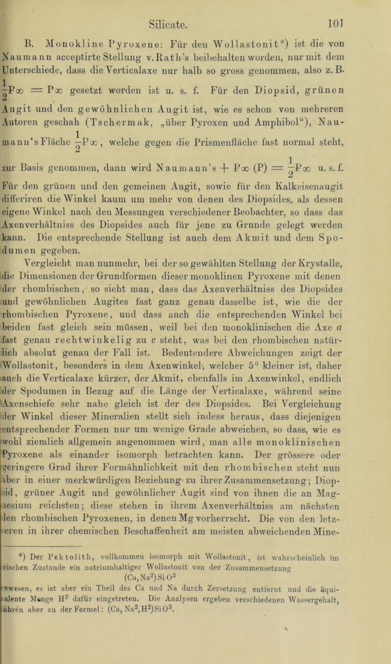 B. Monokline Pyruxene: Für den Wollastonit*) ist die von Naumann acceptirte Stellung v.Rath-’s beinhalten worden, nur mit dem Unterschiede, dass die Verticalaxe nur halb so gross genommen, also z. B- -Fco = Poo gesetzt worden ist u. s. f. Für den Diopsid, grünen mJ f Augit und den gewöhnlichen Augit ist, wie es schon von mehreren Autoren geschah (Tschermak, „über Pyroxen und Amphibol“), Nau- mann’sFläche —Poo, welche gegen die Prismenfläche fast normal steht, zur Basis genommen, dann wird Nauinann’s Poo (P) = —Pco u-s. f. Für den grünen und den gemeinen Augit, sowie für den Kalkeisenaugit differiren die Winkel kaum um mehr von denen des Diopsides, als dessen eigene Winkel nach den Messungen verschiedener Beobachter, so dass das Axenverhältniss des Diopsides auch für jene zu Grunde gelegt werden kann. Die entsprechende Stellung ist auch dem Akmit und dem Spo- dumen gegeben. Vergleicht man nunmehr, bei der so gewählten Stellung der Krystalle, die Dimensionen der Grundformen dieser monoklinen Pyroxene mit denen der rhombischen, so sieht man, dass das Axenverhältniss des Diopsides und gewöhnlichen Augites fast ganz genau dasselbe ist, wie die der rhombischen Pyroxene, und dass auch die entsprechenden Winkel bei beiden fast gleich sein müssen, weil bei den monoklinischen die Axe a fast genau rechtwinkelig zu c steht, was bei den rhombischen natür- lich absolut genau der Fall ist. Bedeutendere Abweichungen zeigt der Wollastonit, besonders in dem Axenwinkel, welcher 5° kleiner ist, daher ■ auch die Verticalaxe kürzer, der Akmit, ebenfalls im Axenwinkel, endlich der Spodumen in Bezug auf die Länge der Verticalaxe, während seine Axenschiefe sehr nahe gleich ist der des Diopsides. Bei Vergleichung der Winkel dieser Mineralien stellt sich indess heraus, dass diejenigen entsprechender Formen nur um wenige Grade abweichen, so dass, wie es wohl ziemlich allgemein angenommen wird, man alle monoklinischen Py roxene als einander isomorph betrachten kann. Der grössere oder geringere Grad ihrer Formähnlichkeit mit den rhombischen steht nun iber in einer merkwürdigen Beziehung zu ihrer Zusammensetzung; Diop- üd, grüner Augit und gewöhnlicher Augit sind von ihnen die an Mag- aesium i’eichsten; diese stehen in ihrem Axenverhältniss am nächsten len rhombischen Pyroxenen, in denen Mg vorherrscht. Die von den letz- teren in ihrer chemischen Beschaffenheit am meisten abweichenden Mine- *) Der Pektolith, vollkommen isomorph mit Wollastonit, ist wahrscheinlich im rischen Zustande ein natriumhaltiger Wollastonit von der Zusammensetzung (Ca,Na2)Si03 ;ewesen, es ist aber ein Theil des Ca und Na durch Zersetzung entfernt und die äqui- alente JUnge H2 dafür eingetreten. Die Analysen ergeben verschiedenen Wassergehalt, iibren aber zu der Formel: (Ca, Na2,H2)Si03. %
