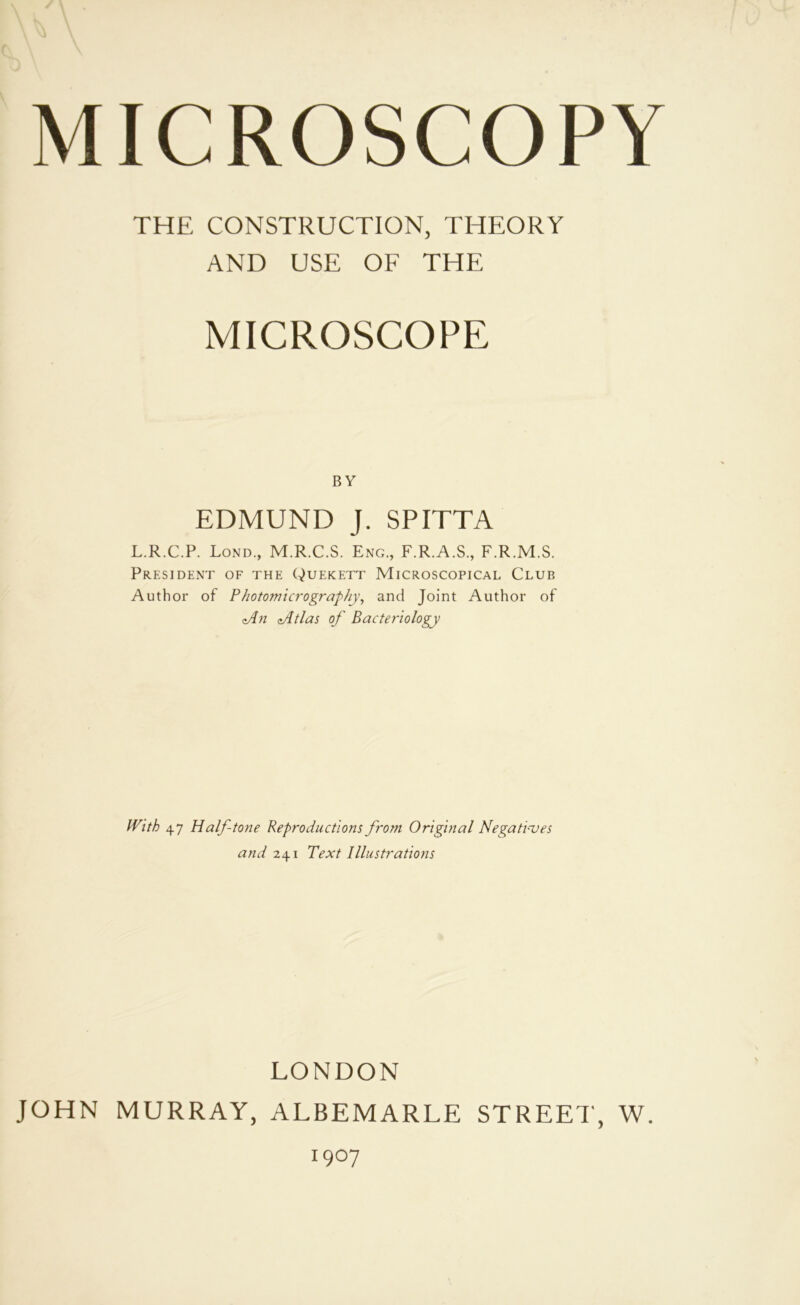 THE CONSTRUCTION, THEORY AND USE OF THE MICROSCOPE BY EDMUND J. SPITTA L.R.C.P. Lond., M.R.C.S. Eng., F.R.A.S., F.R.M.S. President of the Quekett Microscopical Club Author of Photomicrographj.\ and Joint Author of zAn Jltlas of Bacteriology With 47 Halftone Reproductions from Original Negatives and 241 Text Illustrations LONDON JOHN MURRAY, ALBEMARLE STREET, W. 1907