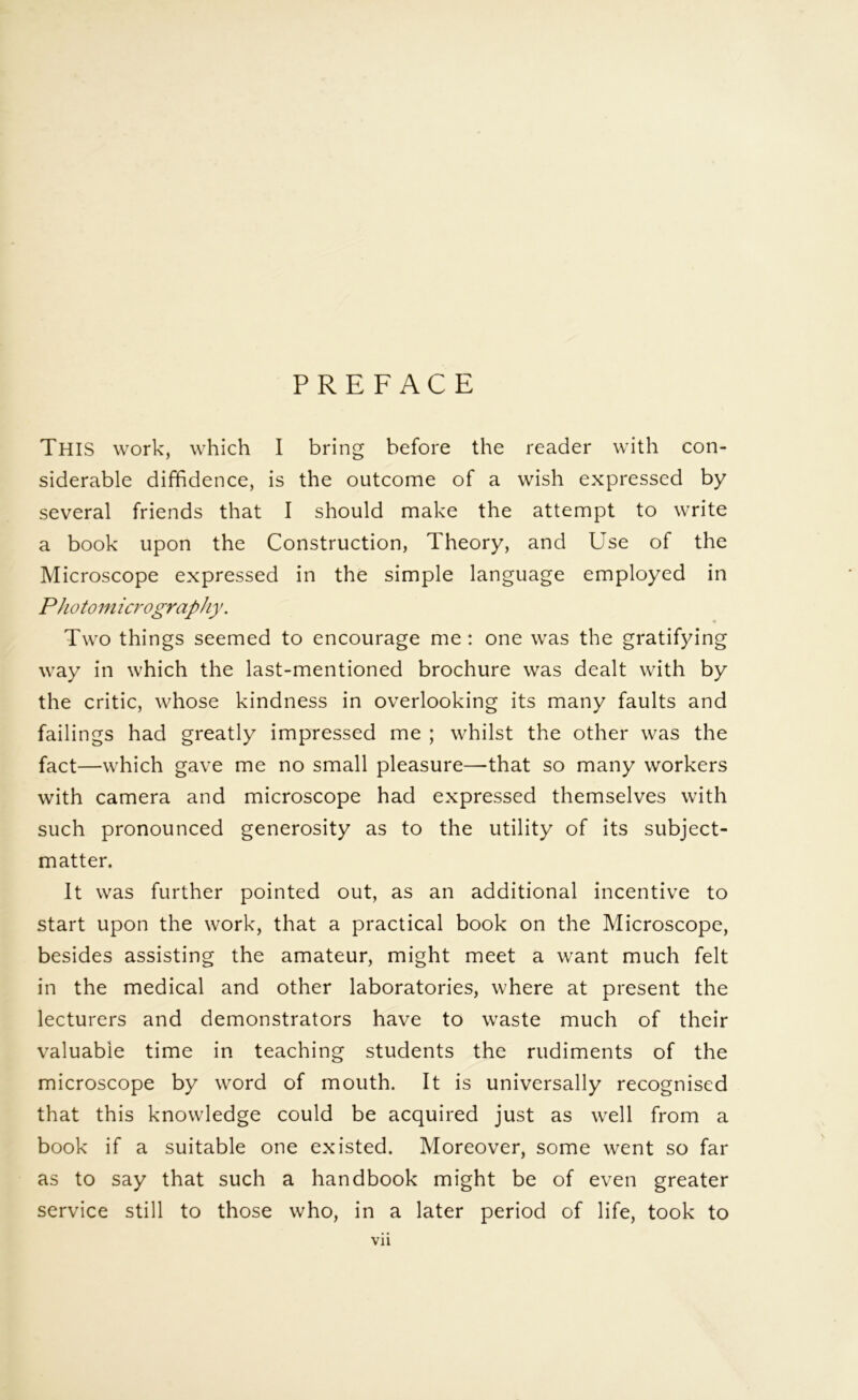 PREFACE This work, which I bring before the reader with con- siderable diffidence, is the outcome of a wish expressed by several friends that I should make the attempt to write a book upon the Construction, Theory, and Use of the Microscope expressed in the simple language employed in P hotomicrography. * Two things seemed to encourage me : one was the gratifying way in which the last-mentioned brochure was dealt with by the critic, whose kindness in overlooking its many faults and failings had greatly impressed me ; whilst the other was the fact—which gave me no small pleasure—that so many workers with camera and microscope had expressed themselves with such pronounced generosity as to the utility of its subject- matter. It was further pointed out, as an additional incentive to start upon the work, that a practical book on the Microscope, besides assisting the amateur, might meet a want much felt in the medical and other laboratories, where at present the lecturers and demonstrators have to waste much of their valuable time in teaching students the rudiments of the microscope by word of mouth. It is universally recognised that this knowledge could be acquired just as well from a book if a suitable one existed. Moreover, some went so far as to say that such a handbook might be of even greater service still to those who, in a later period of life, took to Vll