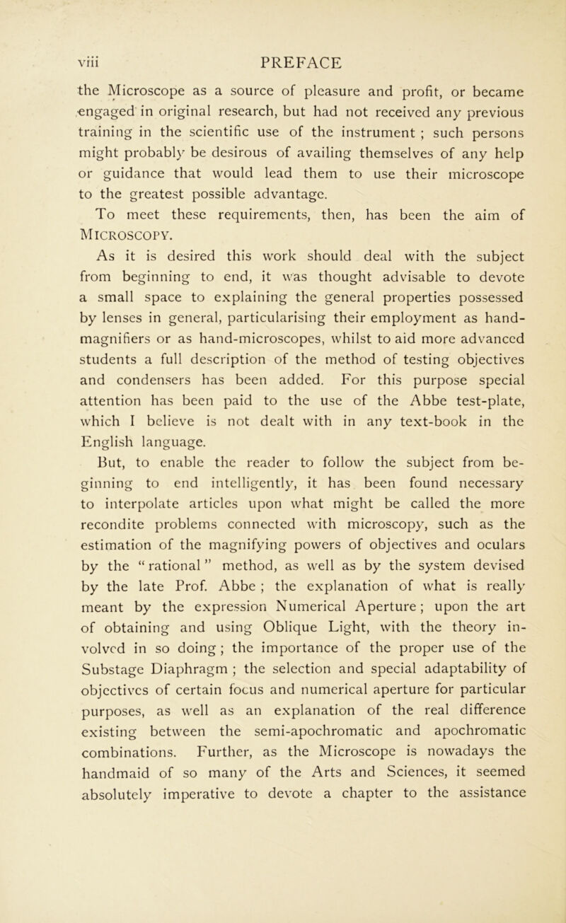 the Microscope as a source of pleasure and profit, or became .engaged in original research, but had not received any previous training in the scientific use of the instrument ; such persons might probably be desirous of availing themselves of any help or guidance that would lead them to use their microscope to the greatest possible advantage. To meet these requirements, then, has been the aim of Microscopy. As it is desired this work should deal with the subject from beginning to end, it was thought advisable to devote a small space to explaining the general properties possessed by lenses in general, particularising their employment as hand- magnifiers or as hand-microscopes, whilst to aid more advanced students a full description of the method of testing objectives and conden.sers has been added. For this purpose special attention has been paid to the use of the Abbe test-plate, which I believe is not dealt with in any text-book in the English language. But, to enable the reader to follow the subject from be- ginning to end intelligently, it has been found necessary to interpolate articles upon what might be called the more recondite problems connected with microscopy, such as the estimation of the magnifying powers of objectives and oculars by the “ rational ” method, as well as by the system devised by the late Prof Abbe ; the explanation of what is really meant by the expression Numerical Aperture; upon the art of obtaining and using Oblique Light, with the theory in- volved in so doing ; the importance of the proper use of the Substage Diaphragm ; the selection and special adaptability of objectives of certain focus and numerical aperture for particular purposes, as well as an explanation of the real difference existing between the semi-apochromatic and apochromatic combinations. Further, as the Microscope is nowadays the handmaid of so many of the Arts and Sciences, it seemed absolutely imperative to devote a chapter to the assistance