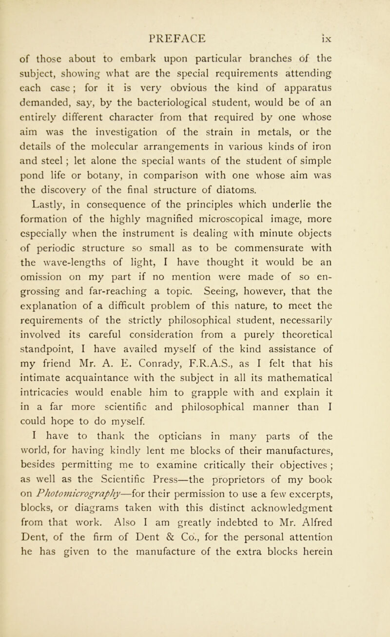 of those about to embark upon particular branches of the subject, showing what are the special requirements attending each case; for it is very obvious the kind of apparatus demanded, say, by the bacteriological student, would be of an entirely different character from that required by one whose aim was the investigation of the strain in metals, or the details of the molecular arrangements in various kinds of iron and steel; let alone the special wants of the student of simple pond life or botany, in comparison with one whose aim was the discovery of the final structure of diatoms. Lastly, in consequence of the principles which underlie the formation of the highly magnified microscopical image, more especially when the instrument is dealing with minute objects of periodic structure so small as to be commensurate with the wave-lengths of light, I have thought it would be an omission on my part if no mention were made of so en- grossing and far-reaching a topic. Seeing, however, that the explanation of a difficult problem of this nature, to meet the requirements of the strictly philosophical student, necessarily involved its careful consideration from a purely theoretical standpoint, I have availed myself of the kind assistance of my friend Mr. A. E. Conrady, F.R.A.S., as I felt that his intimate acquaintance with the subject in all its mathematical intricacies would enable him to grapple with and explain it in a far more scientific and philosophical manner than I could hope to do myself. I have to thank the opticians in many parts of the world, for having kindly lent me blocks of their manufactures, besides permitting me to examine critically their objectives ; as well as the Scientific Press—the proprietors of my book on Photomicrography—for their permission to use a few excerpts, blocks, or diagrams taken with this distinct acknowledgment from that work. Also I am greatly indebted to Mr. Alfred Dent, of the firm of Dent & Co., for the personal attention he has given to the manufacture of the extra blocks herein