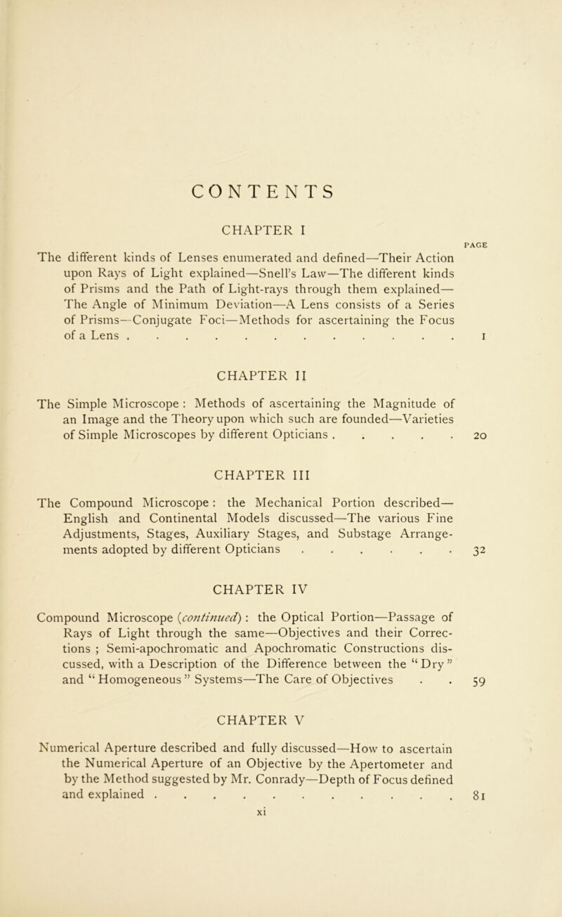 CONTENTS CHAPTER I PAGE The different kinds of Lenses enumerated and defined—Their Action upon Rays of Light explained—Snell’s Law—The different kinds of Prisms and the Path of Light-rays through them explained— The Angle of Minimum Deviation—A Lens consists of a Series of Prisms—Conjugate Foci—Methods for ascertaining the Focus of a Lens ............ i CHAPTER II The Simple Microscope : Methods of ascertaining the Magnitude of an Image and the Theory upon which such are founded—Varieties of Simple Microscopes by different Opticians 20 CHAPTER HI The Compound Microscope : the Mechanical Portion described— English and Continental Models discussed—The various Fine Adjustments, Stages, Auxiliary Stages, and Substage Arrange- ments adopted by different Opticians ...... 32 CHAPTER IV Compound Microscope {co7ttinned): the Optical Portion—Passage of Rays of Light through the same—Objectives and their Correc- tions ; Semi-apochromatic and Apochromatic Constructions dis- cussed, with a Description of the Difference between the “Dry” and “ Homogeneous ” Systems—The Care of Objectives . . 59 CHAPTER V Numerical Aperture described and fully discussed—How to ascertain the Numerical Aperture of an Objective by the Apertometer and by the Method suggested by Mr. Conrady—Depth of Focus defined and explained 81