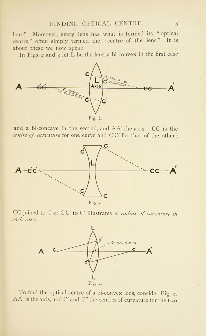 lens.” Moreover, every lens has what is termed its “ optical centre,” often simply termed the “ centre of the lens.” It is about these we now speak. In Pigs. 2 and 3 let L be the lens, a bi-convex in the first case Fig. 2. and a bi-concave in the second, and A A' the axis. CC is the centre of ctirvatnre for one curve and C'C' for that of the other ; A Fig. 3- CC joined to C or C'C to C^ illustrates a radius of curvature in each case. L Fig. 4. To find the optical centre of a bi-convex lens, consider Fig. 4. A A' is the axis, and C and 0. the centres of curvature for the two