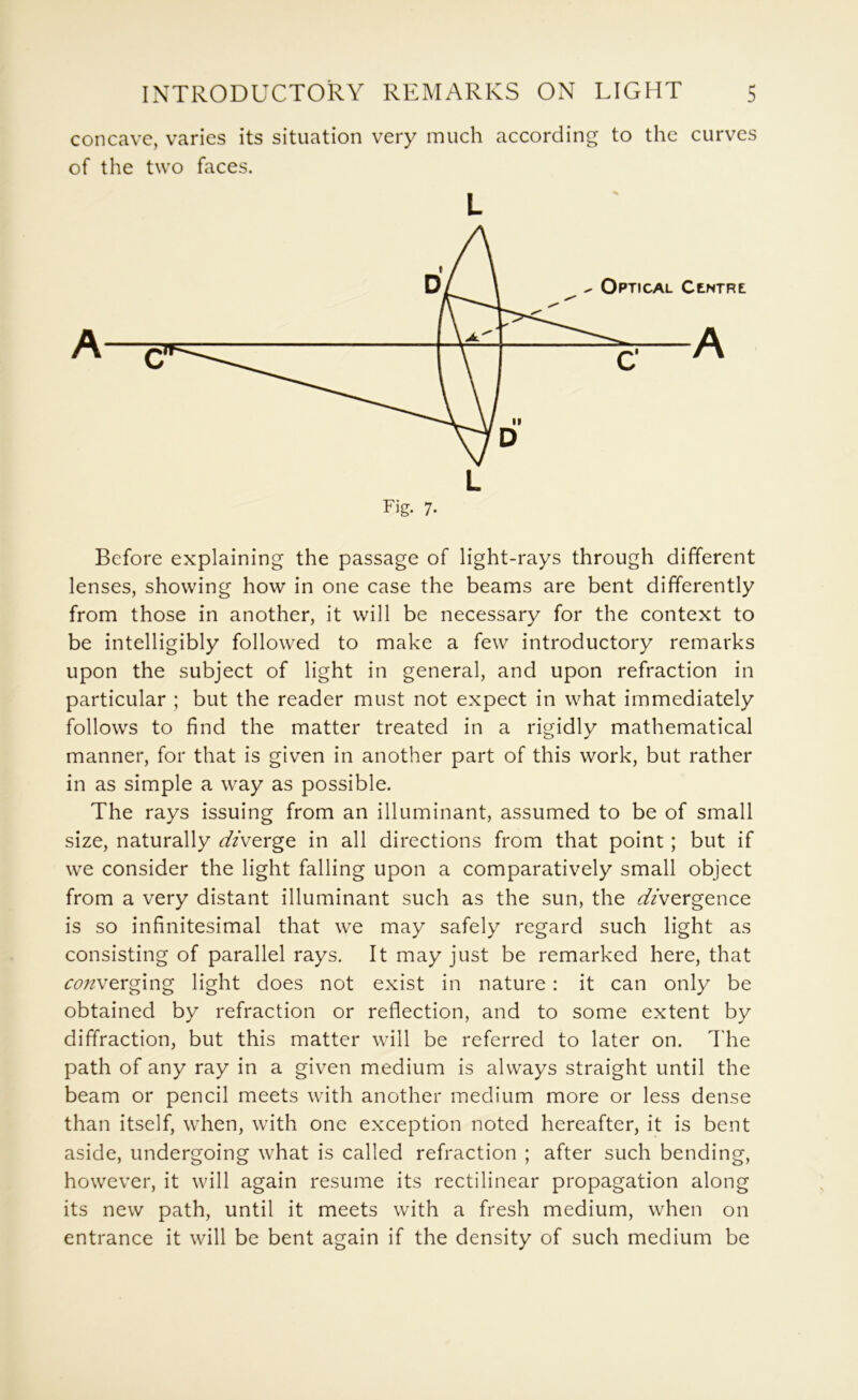 concave, varies its situation very much according to the curves of the two faces. L Fig. 7. Before explaining the passage of light-rays through different lenses, showing how in one case the beams are bent differently from those in another, it will be necessary for the context to be intelligibly followed to make a few introductory remarks upon the subject of light in general, and upon refraction in particular ; but the reader must not expect in what immediately follows to find the matter treated in a rigidly mathematical manner, for that is given in another part of this work, but rather in as simple a way as possible. The rays issuing from an illuminant, assumed to be of small size, naturally <^/verge in all directions from that point; but if we consider the light falling upon a comparatively small object from a very distant illuminant such as the sun, the Y/vergence is so infinitesimal that we may safely regard such light as consisting of parallel rays. It may just be remarked here, that ^(?;/verging light does not exist in nature : it can only be obtained by refraction or reflection, and to some extent by diffraction, but this matter will be referred to later on. d'he path of any ray in a given medium is always straight until the beam or pencil meets with another medium more or less dense than itself, when, with one exception noted hereafter, it is bent aside, undergoing what is called refraction ; after such bending, however, it will again resume its rectilinear propagation along its new path, until it meets with a fresh medium, when on entrance it will be bent again if the density of such medium be