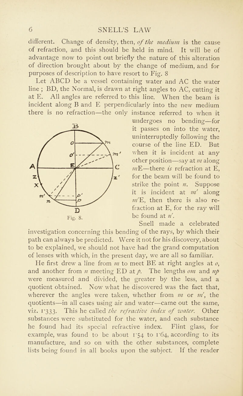 different. Change of density, then, of the medium is the cause of refraction, and this should be held in mind. It will be of advantage now to point out briefly the nature of this alteration of direction brought about by the change of medium, and for purposes of description to have resort to Fig. 8 Let ABCD be a vessel containing water and AC the water line ; BD, the Normal, is drawn at right angles to AC, cutting it at E. All angles are referred to this line. When the beam is incident along B and E perpendicularly into the new medium there is no refraction—the only instance referred to when it undergoes no bending—for it passes on into the water, uninterruptedly following the course of the line ED. But when it is incident at any other position—say at m along ;//E—there is refraction at E, for the beam will be found to strike the point Suppose it is incident at ui along ;//'E, then there is also re- fraction at E, for the ray will be found at ii. Snell made a celebrated investigation concerning this bending of the rays, by which their path can always be predicted. Were it not for his discovery, about to be explained, we should not have had the grand computation of lenses with which, in the present day, we are all so familiar. He first drew a line from vi to meet BE at right angles at and another from n meeting ED at p. The lengths om and np were measured and divided, the greater by the less, and a quotient obtained. Now what he discovered was the fact that, wherever the angles were taken, whether from m or m\ the quotients—in all cases using air and water—came out the same, viz. 1333. This he called the refractive i?ide.v of zvater. Other substances were substituted for the water, and each substance he found had its special refractive index. Flint glass, for example, was found to be about i'54 to rbq, according to its manufacture, and so on with the other substances, complete lists being found in all books upon the subject. If the reader 3