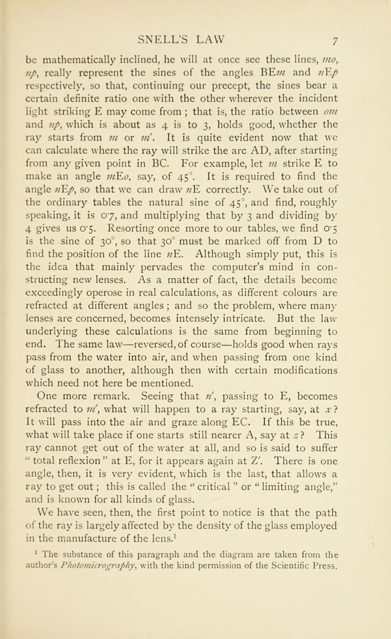 be mathematically inclined, he will at once see these lines, mo, np, really represent the sines of the angles BE;;^ and ;/E/ respectively, so that, continuing our precept, the sines bear a certain definite ratio one with the other wherever the incident light striking E may come from ; that is, the ratio between om and np, which is about as 4 is to 3, holds good, whether the ray starts from m or vi. It is quite evident now that we can calculate where the ray will strike the arc AD, after starting from any given point in BC. For example, let m strike E to make an angle viY.0, say, of 45°. It is required to find the angle nY.p, so that we can draw ;/E correctly. We take out of the ordinary tables the natural sine of 45°, and find, roughly speaking, it is 07, and multiplying that by 3 and dividing by 4 gives us 0'5. Resorting once more to our tables, we find 07 is the sine of 30°, so that 30° must be marked off from D to find the position of the line ;?E. Although simply put, this is the idea that mainly pervades the computer’s mind in con- structing new lenses. As a matter of fact, the details become exceedingly operose in real calculations, as different colours are refracted at different angles ; and so the problem, where many lenses are concerned, becomes intensely intricate. But the law underlying these calculations is the same from beginning to end. The same law—reversed, of course—holds good when rays pass from the water into air, and when passing from one kind of glass to another, although then with certain modifications which need not here be mentioned. One more remark. Seeing that n, passing to E, becomes refracted to what will happen to a ray starting, say, at x} It will pass into the air and graze along EC. If this be true, what will take place if one starts still nearer A, say at This ray cannot get out of the water at all, and so is said to suffer “ total reflexion ” at E, for it appears again at Z'. There is one angle, then, it is very evident, which is the last, that allows a ray to get out; this is called the “ critical ” or “limiting angle,” and is known for all kinds of glass. We have seen, then, the first point to notice is that the path of the ray is largely affected by the density of the glass employed in the manufacture of the lens.^ ^ The substance of this paragraph and the diagram are taken from the author’s Photomicrography, with the kind permission of the Scientific Press.