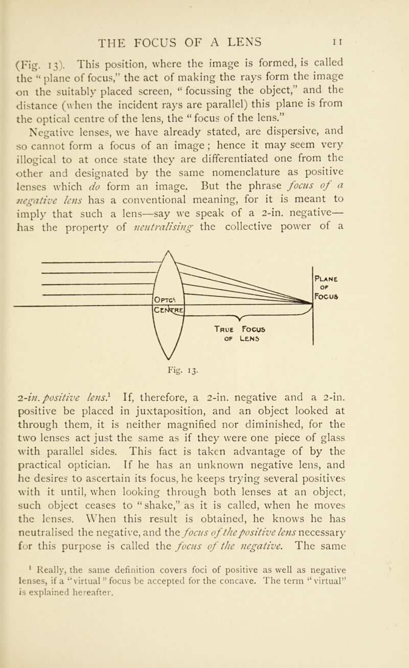 (Fig. 13). This position, where the image is formed, is called the “ plane of focus,” the act of making the rays form the image on the suitably placed screen, “ focussing the object,” and the distance (when the incident rays are parallel) this plane is from the optical centre of the lens, the “ focus of the lens.” Negative lenses, we have already stated, are dispersive, and so cannot form a focus of an image ; hence it may seem very illogical to at once state they are differentiated one from the other and designated by the same nomenclature as positive lenses which do form an image. But the phrase focus of a negative lens has a conventional meaning, for it is meant to imply that such a lens—say we speak of a 2-in. negative— has the property of neutralising the collective power of a 2.~in. positive le?is} If, therefore, a 2-in. negative and a 2-in. positive be placed in juxtaposition, and an object looked at through them, it is neither magnified nor diminished, for the two lenses act just the same as if they were one piece of glass with parallel sides. This fact is taken advantage of by the practical optician. If he has an unknown negative lens, and he desires to ascertain its focus, he keeps trying several positives with it until, when looking through both lenses at an object, such object ceases to “ shake,” as it is called, when he moves the lenses. When this result is obtained, he knows he has neutralised the negative, and \.\\q foc2(s of the positive lc7is necessary for this purpose is called the focus of the negative. The same ^ Really, the same definition covers foci of positive as well as negative lenses, if a “virtual” focus be accepted for the concave. The term “virtual” is explained hereafter. Plane OF Focus Fig. 13-