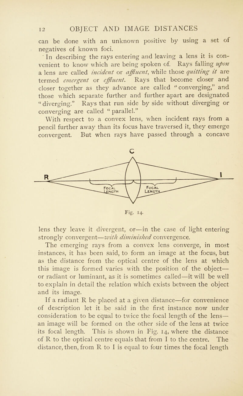 can be done with an unknown positive by using a set of negatives of known foci. ■ In describing the rays entering and leaving a lens it is con- venient to know which are being spoken of. Rays falling upon a lens are called hicident or affluent^ while those quitting it are termed emergent or effluent. Rays that become closer and closer together as they advance are called “ converging,” and those which separate further and further apart are designated “ diverging.” Rays that run side by side without diverging or converging are called “ parallel.” With respect to a convex lens, when incident rays from a pencil further away than its focus have traversed it, they emerge convergent. But when rays have passed through a concave lens they leave it divergent, or—in the case of light entering strongly convergent—ivith diminished convergence. The emerging rays from a convex lens converge, in most instances, it has been said, to form an image at the focus, but as the distance from the optical centre of the lens at which this image is formed varies with the position of the object— or radiant or luminant, as it is sometimes called—it will be well to explain in detail the relation which exists between the object and its image. If a radiant R be placed at a given distance—for convenience of description let it be said in the first instance now under consideration to be equal to twice the focal length of the lens— an image will be formed on the other side of the lens at twice its focal length. This is shown in Eig. 14, where the distance of R to the optical centre equals that from I to the centre. The distance, then, from R to I is equal to four times the focal length