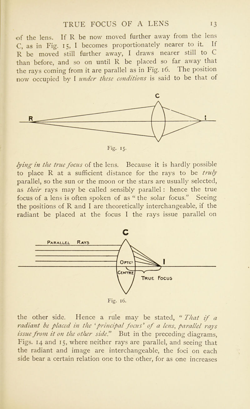 of the lens. If R be now moved further away from the lens C, as in Fig. 15, I becomes proportionately nearer to it. If R be moved still further away, I draws nearer still to C than before, and so on until R be placed so far away that the rays coming from it are parallel as in Fig. 16. The position now occupied by I under these eonditions is said to be that of C lying in the true focus of the lens. Because it is hardly possible to place R at a sufficient distance for the rays to be truly parallel, so the sun or the moon or the stars are usually selected, as their rays may be called sensibly parallel : hence the true focus of a lens is often spoken of as “ the solar focus.” Seeing the positions of R and I are theoretically interchangeable, if the radiant be placed at the focus I the rays issue parallel on c the other side. Hence a rule may be stated, ‘‘ That if a radiant be placed in the 'principal focus' of a lens, parallel rays issue front it oti the other sided But in the preceding diagrams. Figs. 14 and 15, where neither rays are parallel, and seeing that the radiant and image are interchangeable, the foci on each side bear a certain relation one to the other, for as one increases