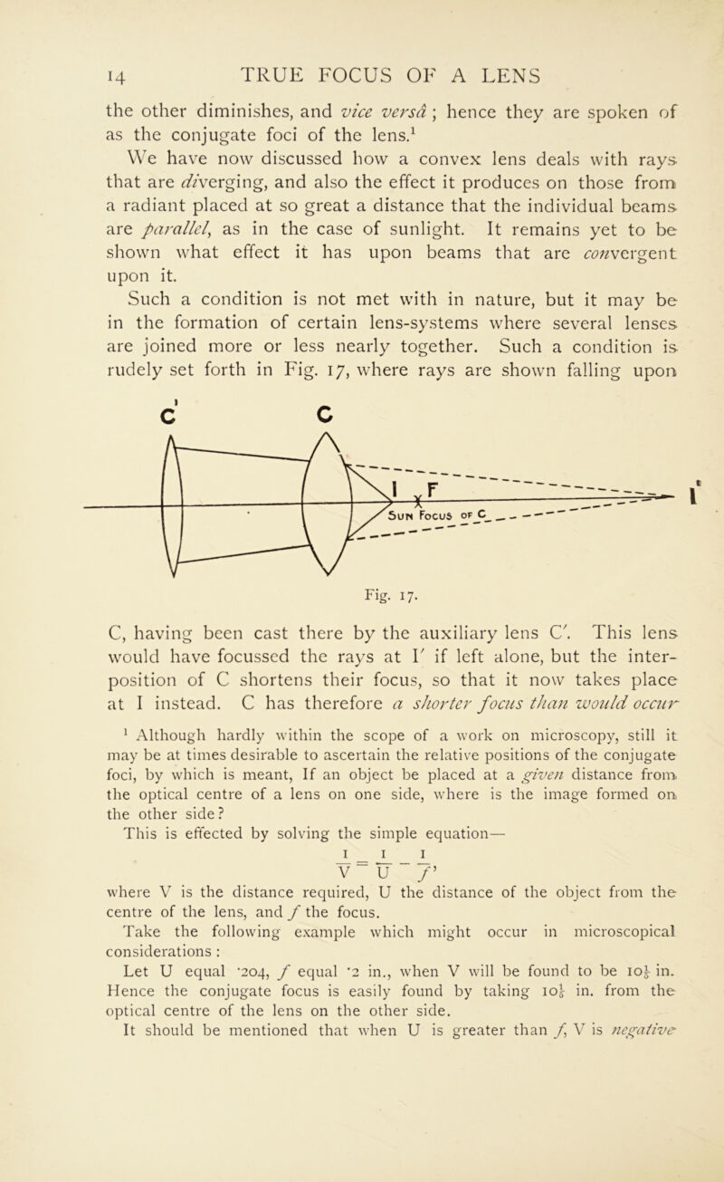 the other diminishes, and vice versa ; hence they are spoken of as the conjugate foci of the lensd We have now discussed how a convex lens deals with rays that are diverging, and also the effect it produces on those from a radiant placed at so great a distance that the individual beams are parallel, as in the case of sunlight. It remains yet to be shown what effect it has upon beams that are convergent upon it. Such a condition is not met with in nature, but it may be in the formation of certain lens-systems where several lenses are joined more or less nearly together. Such a condition is rudely set forth in Fig. 17, where rays are shown falling upon c c C, having been cast there by the auxiliary lens C'. This lens would have focussed the rays at T if left alone, but the inter- position of C shortens their focus, so that it now takes place at I instead. C has therefore a shorter focus than zvould occur ^ Although hardly within the scope of a work on microscopy, still it may be at times desirable to ascertain the relative positions of the conjugate foci, by which is meant. If an object be placed at a given distance from, the optical centre of a lens on one side, where is the image formed on the other side ? This is effected by solving the simple equation— I _ I I v~u“7’ where V is the distance required, U the distance of the object from the centre of the lens, and f the focus. Take the following example which might occur in microscopical considerations : Let U equal *204, f equal ‘2 in., when V will be found to be lor in. Hence the conjugate focus is easily found by taking lOj in. from the optical centre of the lens on the other side.