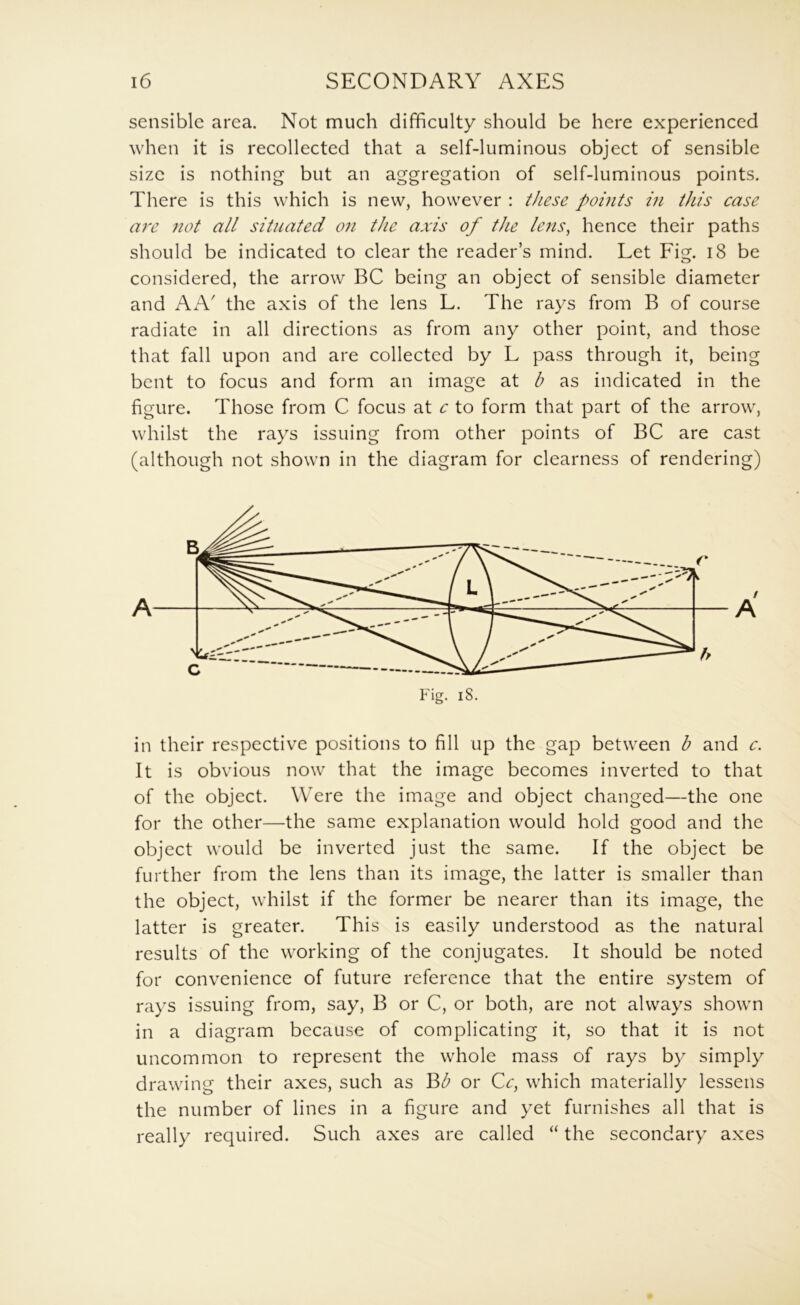 sensible area. Not much difficulty should be here experienced when it is recollected that a self-luminous object of sensible size is nothing but an aggregation of self-luminous points. There is this which is new, however : these points in this case are not all situated on the axis of the lens, hence their paths should be indicated to clear the reader’s mind. Let Fig. i8 be considered, the arrow BC being an object of sensible diameter and AA' the axis of the lens L. The rays from B of course radiate in all directions as from any other point, and those that fall upon and are collected by L pass through it, being bent to focus and form an image at b as indicated in the figure. Those from C focus at c to form that part of the arrow, whilst the rays issuing from other points of BC are cast (although not shown in the diagram for clearness of rendering) in their respective positions to fill up the gap between b and c. It is obvious now that the image becomes inverted to that of the object. Were the image and object changed—the one for the other—the same explanation would hold good and the object would be inverted just the same. If the object be further from the lens than its image, the latter is smaller than the object, whilst if the former be nearer than its image, the latter is greater. This is easily understood as the natural results of the working of the conjugates. It should be noted for convenience of future reference that the entire system of rays issuing from, say, B or C, or both, are not always shown in a diagram because of complicating it, so that it is not uncommon to represent the whole mass of rays by simply drawing their axes, such as Bb or Cc, which materially lessens the number of lines in a figure and yet furnishes all that is really required. Such axes are called “ the secondary axes
