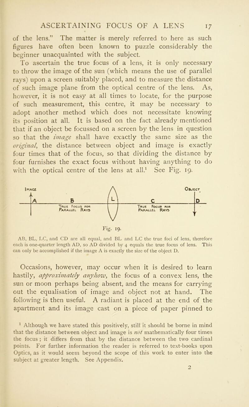 of the lens.” The matter is merely referred to here as such figures have often been known to puzzle considerably the beginner unacquainted with the subject. To ascertain the true focus of a lens, it is only necessary to throw the image of the sun (which means the use of parallel rays) upon a screen suitably placed, and to measure the distance of such image plane from the optical centre of the lens. As, however, it is not easy at all times to locate, for the purpose of such measurement, this centre, it may be necessary to adopt another method which does not necessitate knowing its position at all. It is based on the fact already mentioned that if an object be focussed on a screen by the lens in question so that the image shall have exactly the same size as the origmal, the distance between object and image is exactly four times that of the focus, so that dividing the distance by four furnishes the exact focus without having anything to do with the optical centre of the lens at all.^ See Fig. 19. iMACt Object > L A B M c D True Focus for I True Focus for Parallel Ray3 1 / Parallel Rays Fig. 19. AB, BL, LC, and CD are all equal, and BL and LC the true foci of lens, therefore each is one-quarter length AD, so AD divided by 4 equals the true focus of lens. This can only be accomplished if the image A is exactly the size of the object D. Occasions, however, may occur when it is desired to learn hastily, approximately a7iyhow, the focus of a convex lens, the sun or moon perhaps being absent, and the means for carrying out the equalisation of image and object not at hand. The following is then useful. A radiant is placed at the end of the apartment and its image cast on a piece of paper pinned to ^ Although we have stated this positively, still it should be borne in mind that the distance between object and image is not mathematically four times the focus ; it differs from that by the distance between the two cardinal points. For further information the reader is referred to text-books upon Optics, as it would seem beyond the scope of this work to enter into the subject at greater length. See Appendix.