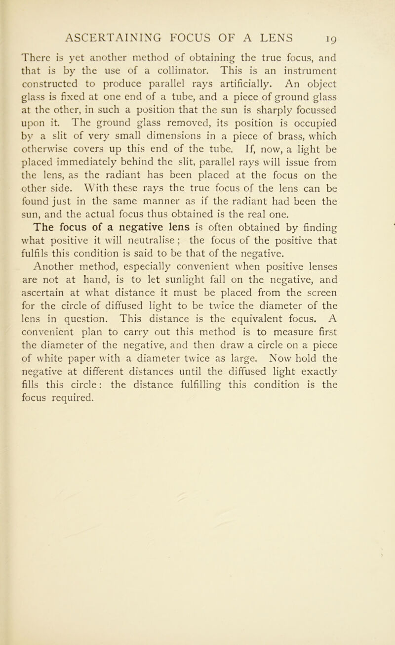 There is yet another method of obtaining the true focus, and that is by the use of a collimator. This is an instrument constructed to produce parallel rays artificially. An object glass is fixed at one end of a tube, and a piece of ground glass at the other, in such a position that the sun is sharply focussed upon it. The ground glass removed, its position is occupied by a slit of very small dimensions in a piece of brass, which otherwise covers up this end of the tube. If, now, a light be placed immediately behind the slit, parallel rays will issue from the lens, as the radiant has been placed at the focus on the other side. With these rays the true focus of the lens can be found just in the same manner as if the radiant had been the sun, and the actual focus thus obtained is the real one. The focus of a negative lens is often obtained by finding what positive it will neutralise ; the focus of the positive that fulfils this condition is said to be that of the negative. Another method, especially convenient when positive lenses are not at hand, is to let sunlight fall on the negative, and ascertain at what distance it must be placed from the screen for the circle of diffused light to be twice the diameter of the lens in question. This distance is the equivalent focus. A convenient plan to carry out this method is to measure first the diameter of the negative, and then draw a circle on a piece of white paper with a diameter twice as large. Now hold the negative at different distances until the diffused light exactly fills this circle: the distance fulfilling this condition is the focus required.