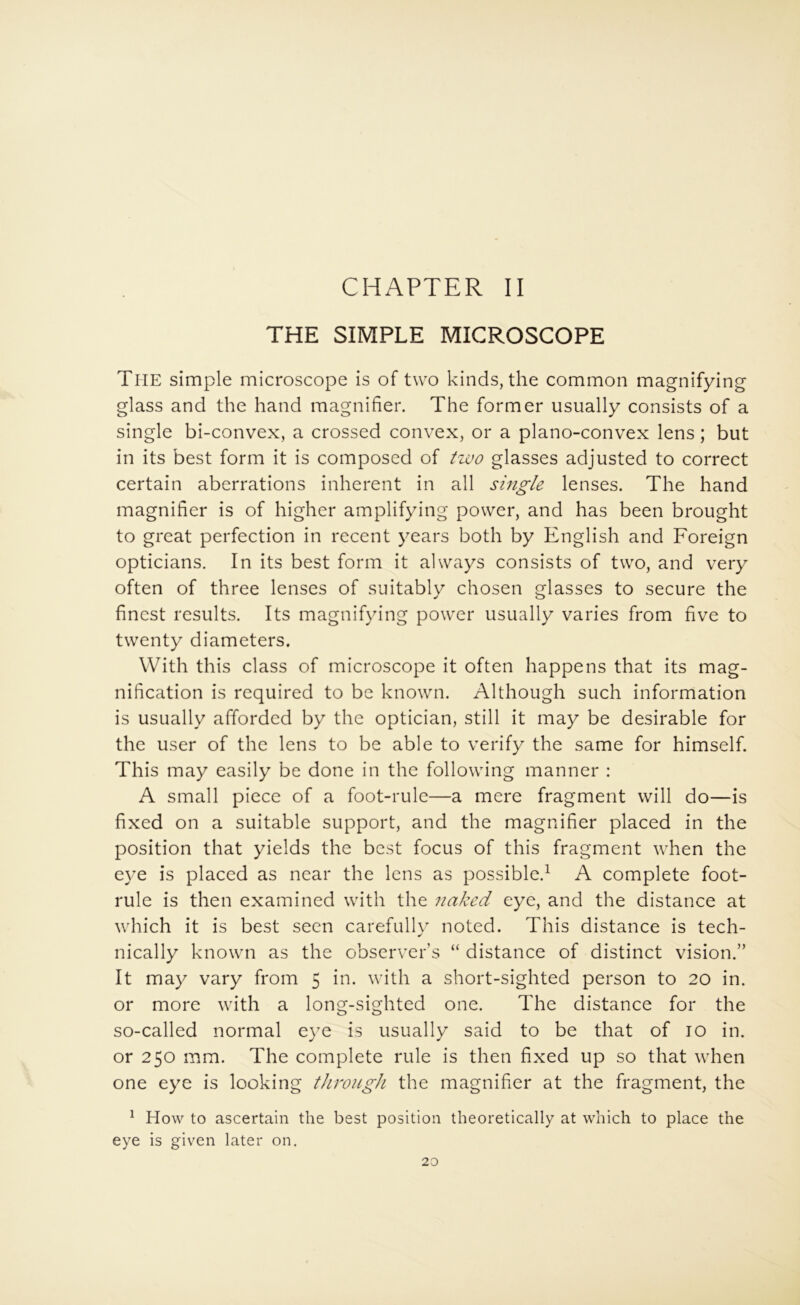 CHAPTER II THE SIMPLE MICROSCOPE The simple microscope is of two kinds, the common magnifying glass and the hand magnifier. The former usually consists of a single bi-convex, a crossed convex, or a plano-convex lens; but in its best form it is composed of glasses adjusted to correct certain aberrations inherent in all single lenses. The hand magnifier is of higher amplifying power, and has been brought to great perfection in recent years both by English and Foreign opticians. In its best form it always consists of two, and very often of three lenses of suitably chosen glasses to secure the finest results. Its magnifying power usually varies from five to twenty diameters. With this class of microscope it often happens that its mag- nification is required to be known. Although such information is usually afforded by the optician, still it may be desirable for the user of the lens to be able to verify the same for himself. This may easily be done in the following manner : A small piece of a foot-rule—a mere fragment will do—is fixed on a suitable support, and the magnifier placed in the position that yields the best focus of this fragment when the eye is placed as near the lens as possible.^ A complete foot- rule is then examined with the naked eye, and the distance at which it is best seen carefully noted. This distance is tech- nically known as the observer’s “ distance of distinct vision.” It may vary from 5 in. with a short-sighted person to 20 in. or more with a long-sighted one. The distance for the so-called normal eye is usually said to be that of 10 in. or 250 mm. The complete rule is then fixed up so that when one eye is looking through the magnifier at the fragment, the ^ How to ascertain the best position theoretically at which to place the eye is given later on.