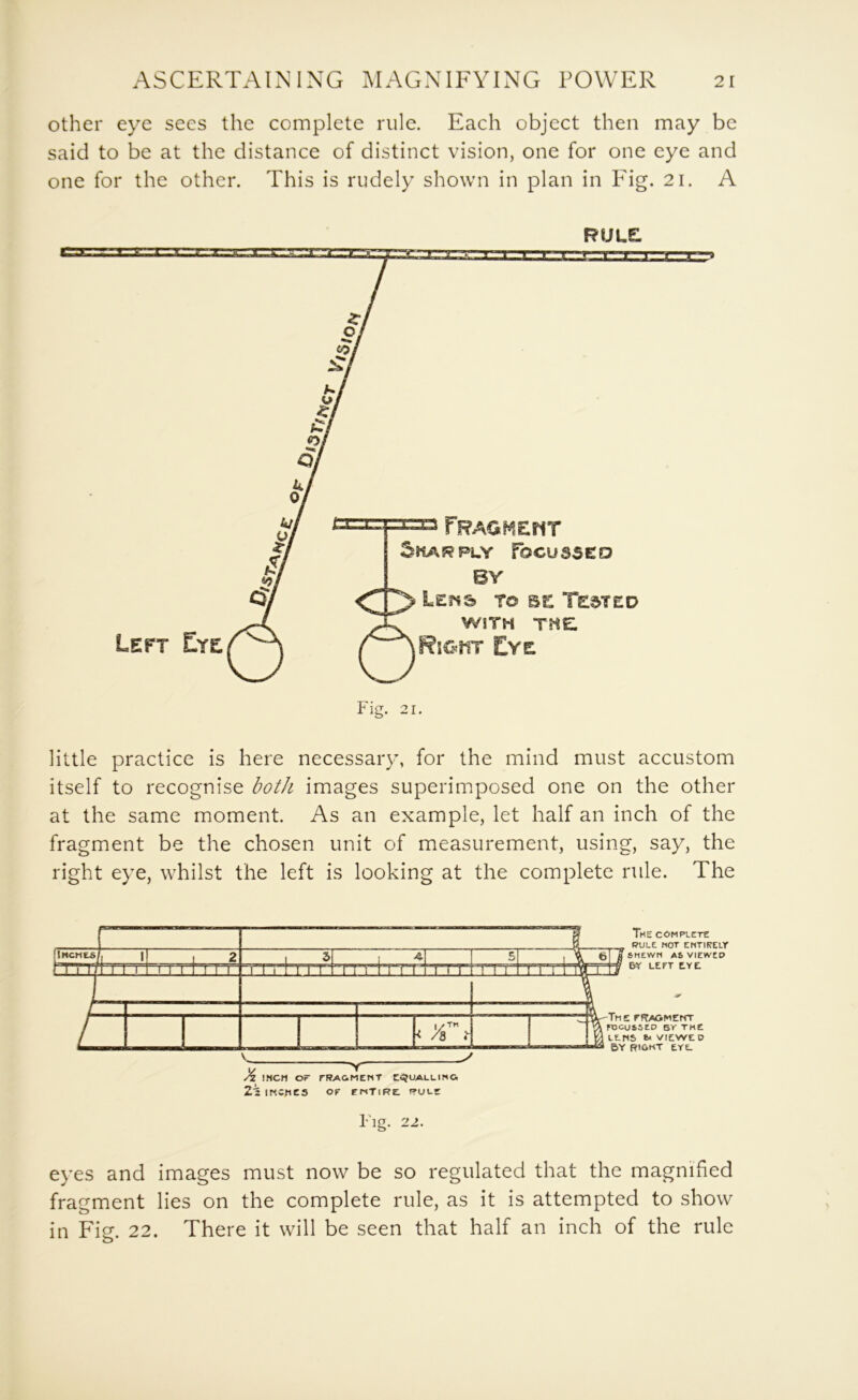 other eye secs the complete rule. Each object then may be said to be at the distance of distinct vision, one for one eye and one for the other. This is rudely shown in plan in Fig. 21. A little practice is here necessary, for the mind must accustom itself to recognise both images superimposed one on the other at the same moment. As an example, let half an inch of the fragment be the chosen unit of measurement, using, say, the right eye, whilst the left is looking at the complete rule. The Fig. 22. eyes and images must now be so regulated that the magnified fragment lies on the complete rule, as it is attempted to show in Fig. 22. There it will be seen that half an inch of the rule