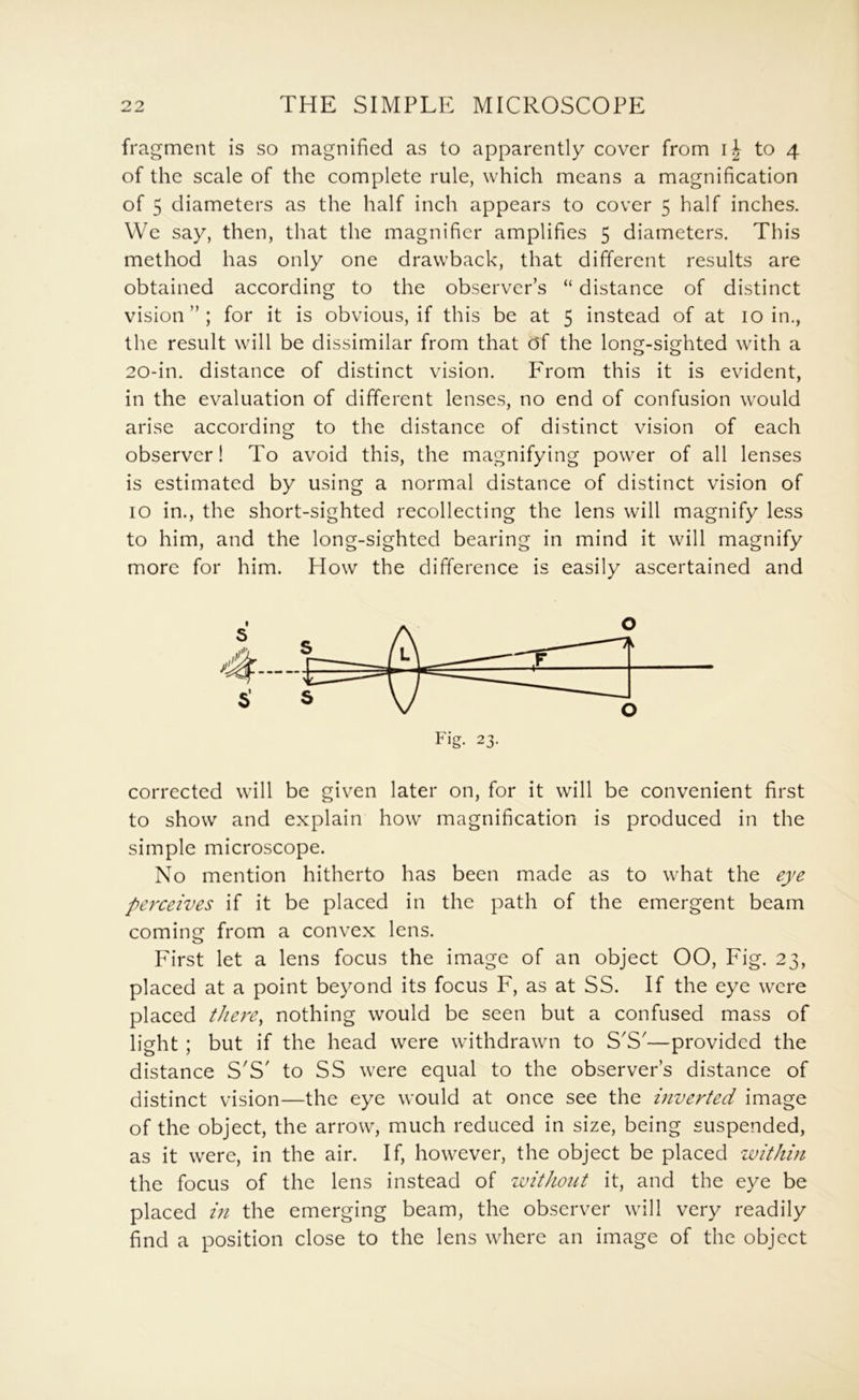 fragment is so magnified as to apparently cover from ij to 4 of the scale of the complete rule, which means a magnification of 5 diameters as the half inch appears to cover 5 half inches. VVc say, then, that the magnifier amplifies 5 diameters. This method has only one drawback, that different results are obtained according to the observer’s “ distance of distinct vision”; for it is obvious, if this be at 5 instead of at 10 in., the result will be dissimilar from that df the long-sighted with a 20-in. distance of distinct vision. From this it is evident, in the evaluation of different lenses, no end of confusion would arise according to the distance of distinct vision of each observer! To avoid this, the magnifying power of all lenses is estimated by using a normal distance of distinct vision of 10 in., the short-sighted recollecting the lens will magnify less to him, and the long-sighted bearing in mind it will magnify more for him. How the difference is easily ascertained and corrected will be given later on, for it will be convenient first to show and explain how magnification is produced in the simple microscope. No mention hitherto has been made as to what the eye perceives if it be placed in the path of the emergent beam coming from a convex lens. Pirst let a lens focus the image of an object 00, Fig. 23, placed at a point beyond its focus F, as at SS. If the eye were placed there^ nothing would be seen but a confused mass of light ; but if the head were withdrawn to S'S'—provided the distance S'S' to SS were equal to the observer’s distance of distinct vision—the eye would at once see the inverted image of the object, the arrow, much reduced in size, being suspended, as it were, in the air. If, however, the object be placed within the focus of the lens instead of without it, and the eye be placed in the emerging beam, the observer will very readily find a position close to the lens where an image of the object