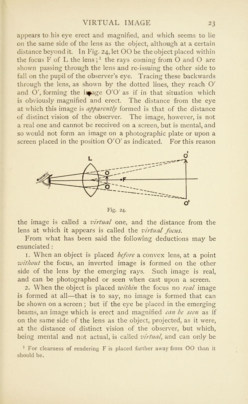 VIRTUAL IMAGE appears to his eye erect and magnified, and which seems to lie on the same side of the lens as the object, although at a certain distance beyond it. In Fig. 24, let 00 be the object placed within the focus F of L the lens ; ^ the rays coming from O and O are shown passing through the lens and re-issuing the other side to fall on the pupil of the observer’s eye. Tracing these backwards through the lens, as shown by the dotted lines, they reach O' and O', forming the iHf^age O'O' as if in that situation which is obviously magnified and erect. The distance from the eye at which this image is apparently formed is that of the distance of distinct vision of the observer. The image, however, is not a real one and cannot be received on a screen, but is mental, and so would not form an image on a photographic plate or upon a screen placed in the position O'O' as indicated. For this reason I the image is called a virtual one, and the distance from the lens at which it appears is called the virtual focus. From what has been said the following deductions may be enunciated : 1. When an object is placed before a convex lens, at a point without the focus, an inverted image is formed on the other side of the lens by the emerging rays. Such image is real, and can be photographed or seen when cast upon a screen. 2. When the object is placed within the focus no real image is formed at all—that is to say, no image is formed that can be shown on a screen ; but if the eye be placed in the emerging beams, an image which is erect and magnified can be see?t as if on the same side of the lens as the object, projected, as it were, at the distance of distinct vision of the observer, but which, being mental and not actual, is called virtual^ and can only be ^ For clearness of rendering F is placed farther away from 00 than it should be.