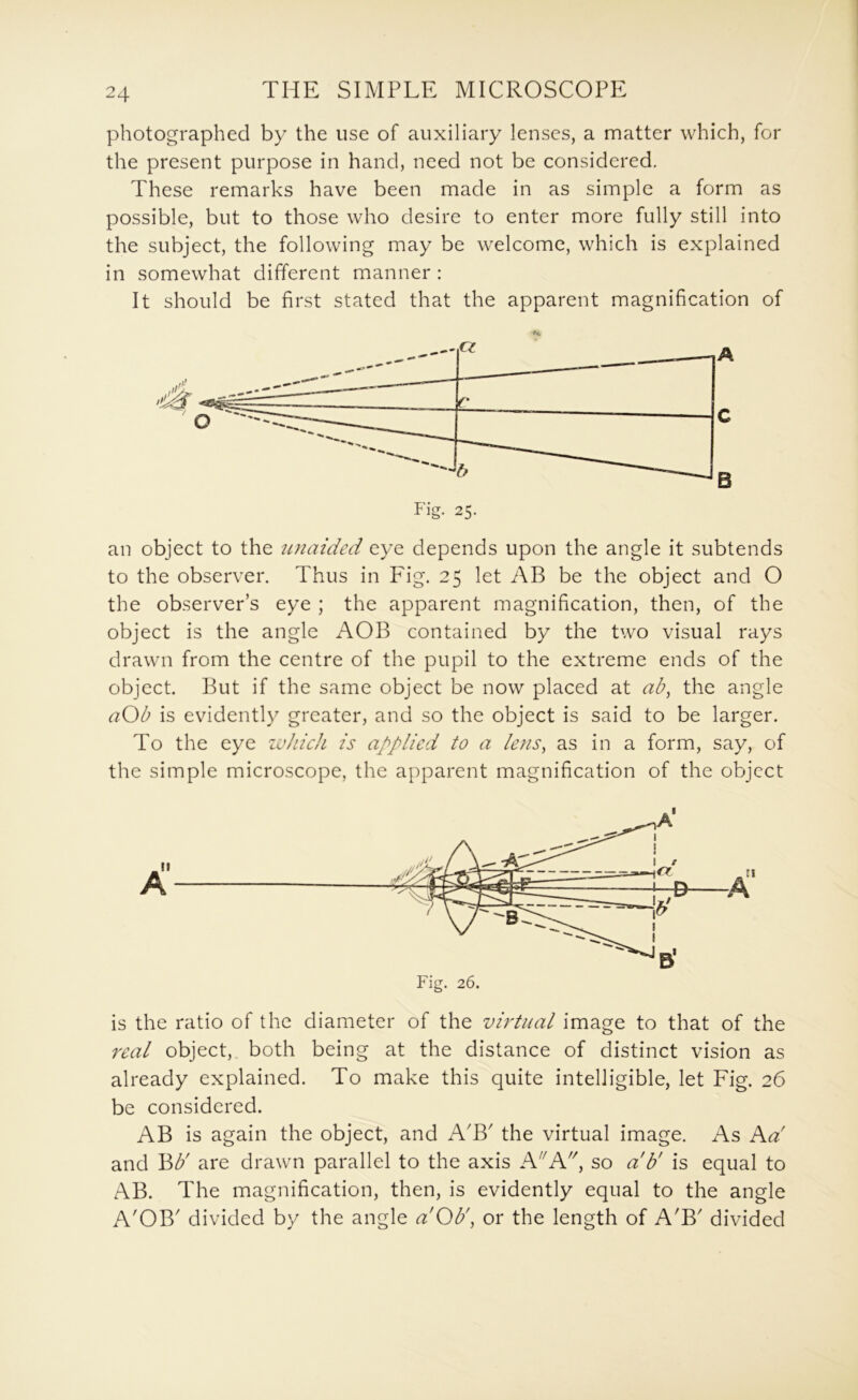 photographed by the use of auxiliary lenses, a matter which, for the present purpose in hand, need not be considered. These remarks have been made in as simple a form as possible, but to those who desire to enter more fully still into the subject, the following may be welcome, which is explained in somewhat different manner : It should be first stated that the apparent magnification of an object to the unaided eye depends upon the angle it subtends to the observer. Thus in Fig. 25 let AB be the object and O the observer’s eye ; the apparent magnification, then, of the object is the angle AOB contained by the two visual rays drawn from the centre of the pupil to the extreme ends of the object. But if the same object be now placed at ab^ the angle aOb is evidently greater, and so the object is said to be larger. To the eye ivhich is applied to a lens, as in a form, say, of the simple microscope, the apparent magnification of the object is the ratio of the diameter of the virtual image to that of the real object, both being at the distance of distinct vision as already explained. To make this quite intelligible, let Fig. 26 be considered. AB is again the object, and A'B' the virtual image. As Ka' and B^' are drawn parallel to the axis hi'hi', so a'b' is equal to AB. The magnification, then, is evidently equal to the angle A'OB' divided by the angle aOb\ or the length of A'B' divided