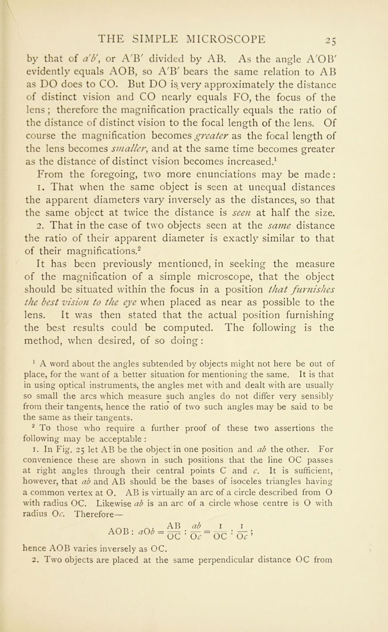 by that of ah\ or ATT divided by AB. As the angle A'OB' evidently equals AOB, so A'B' bears the same relation to AB as DO does to CO. But DO is very approximately the distance of distinct vision and CO nearly equals FO, the focus of the lens ; therefore the magnification practically equals the ratio of the distance of distinct vision to the focal length of the lens. Of course the magnification becomes greater as the focal length of the lens becomes smaller, and at the same time becomes greater as the distance of distinct vision becomes increased.^ From the foregoing, two more enunciations may be made : 1. That when the same object is seen at unequal distances the apparent diameters vary inversely as the distances, so that the same object at twice the distance is seen at half the size. 2. That in the case of two objects seen at the same distance the ratio of their apparent diameter is exactly similar to that of their magnifications.^ It has been previously mentioned, in seeking the measure of the magnification of a simple microscope, that the object should be situated within the focus in a position that fiirnishes the best vision to the eye when placed as near as possible to the lens. It was then stated that the actual position furnishing the best results could be computed. The following is the method, when desired, of so doing : ^ A word about the angles subtended by objects might not here be out of place, for the want of a better situation for mentioning the same. It is that in using optical instruments, the angles met with and dealt with are usually so small the arcs which measure such angles do not differ very sensibly from their tangents, hence the ratio of two such angles may be said to be the same as their tangents. ^ To those who require a further proof of these two assertions the following may be acceptable ; I. In Fig. 25 let AB be the objecFin one position and ab the other. For convenience these are shown in such positions that the line OC passes at right angles through their central points C and c. It is sufficient, however, that ab and AB should be the bases of isoceles triangles having a common vertex at O. AB is virtually an arc of a circle described from O with radius OC. Likewise ab is an arc of a circle whose centre is O with radius Oc. Therefore— AOB : aOb = A B ab OC ' Oe I I OC ‘ O^ ’ hence AOB varies inversely as OC. 2. Two objects are placed at the same perpendicular distance OC from