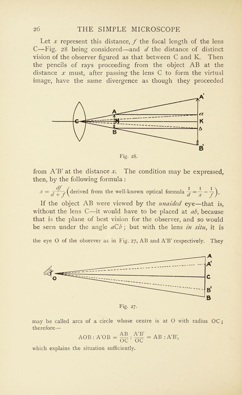 Let .r represent this distance, f the focal length of the lens C—Pig. 28 being considered—-and d the distance of distinct vision of the observer figured as that between C and K. Then the pencils of rays proceeding from the object AB at the distance ;r must, after passing the lens C to form the virtual image, have the same divergence as though they proceeded from A'B' at the distance x. The condition may be expressed, then, by the following formula: df X = J y ^derived from the well-known optical formula = ^ If the object AB were viewed by the unaided eye—that is, without the lens C—it would have to be placed at ab, because that is the plane of best vision for the observer, and so would be seen under the angle aQb ; but with the lens in situ, it is the eye O of the observer as in Fig. 27, AB and A'B' respectively. They Fig. 27. may be called arcs of a circle whose centre is at O with radius OC ; therefore— AOB : A'OB = ^ ^ = AB ; A'B', which explains the situation sufficiently.