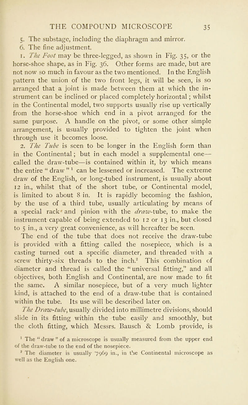 5. The substage, including the diaphragm and mirror. 6. The fine adjustment. 1. The Foot may be three-legged, as shown in Fig. 35, or the horse-shoe shape, as in Pig. 36. Other forms are made, but are not now so much in favour as the two mentioned. In the English pattern the union of the two front legs, it will be seen, is so arranged that a joint is made between them at which the in- strument can be inclined or placed completely horizontal ; whilst in the Continental model, two supports usually rise up vertically from the horse-shoe which end in a pivot arranged for the same purpose. A handle on the pivot, or some other simple arrangement, is usually provided to tighten the joint when through use it becomes loose. 2. The Tube is seen to be longer in the English form than in the Continental; but in each model a supplemental one— called the draw-tube—is contained within it, by which means the entire “ draw ” ^ can be lessened or increased. The extreme draw of the English, or long-tubed instrument, is usually about 12 in., whilst that of the short tube, or Continental model, is limited to about 8 in. It is rapidly becoming the fashion, by the use of a third tube, usually articulating by means of a special rack’* and pinion with the dmiv-iuhc, to make the instrument capable of being extended to 12 or 13 in., but closed to 5 in,, a very great convenience, as will hereafter be seen. The end of the tube that does not receive the draw-tube is provided with a fitting called the nosepiece, which is a casting turned out a specific diameter, and threaded with a screw thirty-six threads to the inch.'^ This combination of diameter and thread is called the “universal fitting,” and all objectives, both English and Continental, are now made to fit the same. A similar nosepiece, but of a very much lighter kind, is attached to the end of a draw-tube that is contained within the tube. Its use will be described later on. The Draiv-tube, usually divided into millimetre divisions, should slide in its fitting within the tube easily and smoothly, but the cloth fitting, which Messrs. Bausch & Lomb provide, is ^ The “ draw ” of a microscope is usually measured from the upper end of the draw-tube to the end of the nosepiece. ^ The diameter is usually ‘7969 in., in the Continental microscope as well as the English one.