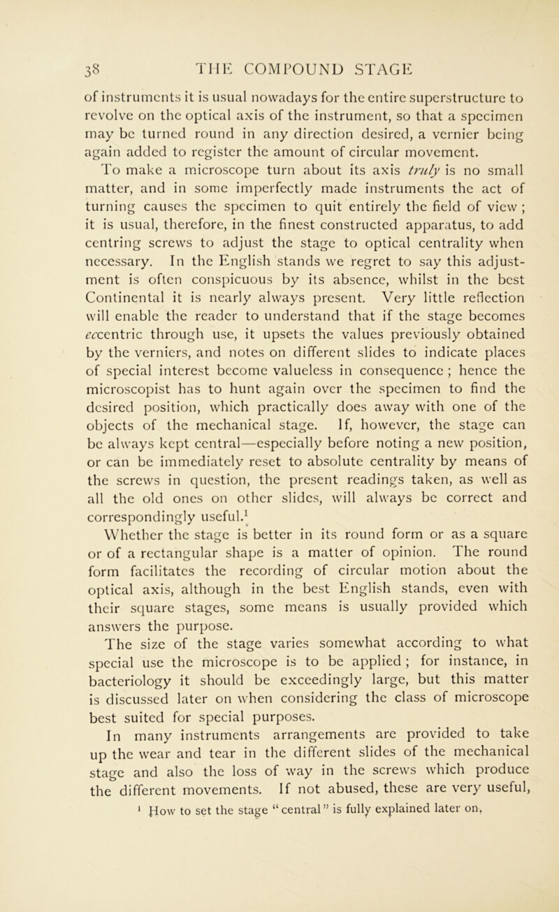 of instruments it is usual nowadays for the entire superstructure to revolve on the optical axis of the instrument, so that a specimen may be turned round in any direction desired, a vernier being again added to register the amount of circular movement. To make a microscope turn about its axis trufy is no small matter, and in some imperfectly made instruments the act of turning causes the specimen to quit entirely the field of view ; it is usual, therefore, in the finest constructed apparatus, to add centring screws to adjust the stage to optical centrality when necessary. In the English stands we regret to say this adjust- ment is often conspicuous by its absence, whilst in the best Continental it is nearly always present. Very little reflection will enable the reader to understand that if the stage becomes ccccninc through use, it upsets the values previously obtained by the verniers, and notes on different slides to indicate places of special interest become valueless in consequence ; hence the microscopist has to hunt again over the specimen to find the desired position, which practically does away with one of the objects of the mechanical stage. If, however, the stage can be always kept central—especially before noting a new position, or can be immediately reset to absolute centrality by means of the screws in question, the present readings taken, as well as all the old ones on other slides, will always be correct and correspondingly useful. Whether the stage is better in its round form or as a square or of a rectangular shape is a matter of opinion. The round form facilitates the recording of circular motion about the optical axis, although in the best English stands, even with their square stages, some means is usually provided which answers the purpose. The size of the stage varies somewhat according to what special use the microscope is to be applied ; for instance, in bacteriology it should be exceedingly large, but this matter is discussed later on when considering the class of microscope best suited for special purposes. In many instruments arrangements are provided to take up the wear and tear in the different slides of the mechanical stage and also the loss of way in the screws which produce the different movements. If not abused, these are very useful, fiow to set the stage “central” is fully explained later on, 1