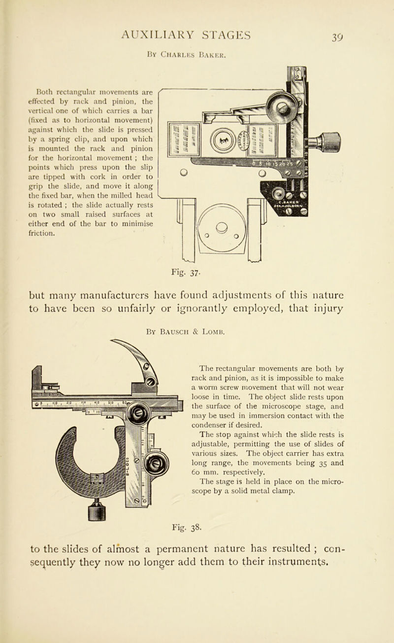 15y Chaklks IUker. Roth rectangular movements are effected by rack and pinion, the vertical one of which carries a bar (fixed as to horizontal movement) against which the slide is pressed by a spring clip, and upon which is mounted the rack and pinion for the horizontal movement ; the points which press upon the slip are tipped with cork in order to grip the slide, and move it along the fixed bar, when the milled head is rotated ; the slide actually rests on two small raised surfaces at either end of the bar to minimise friction. \ 0 ) \\ 0 0 j\ ^ / %—f Fig. 37- but many manufacturers have found adjustments of this nature to have been so unfairly or ignorantly employed, that injury By Rausch & Lomb. The rectangular movements are both by rack and pinion, as it is impossible to make a worm screw movement that will not wear loose in time. The object slide rests upon the surface of the microscope stage, and may be used in immersion contact with the condenser if desired. The stop against which the slide rests is adjustable, permitting the use of slides of various sizes. The object carrier has extra long range, the movements being 35 and 60 mm. respectively. The stage is held in place on the micro- scope by a solid metal clamp. Fig. 38. to the slides of almost a permanent nature has resulted ; con- sequently they now no longer add them to their instruments.