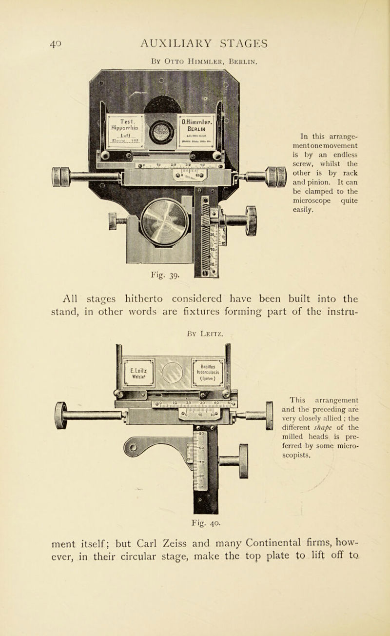 In this arrange- ment one movement is by an endless screw, whilst the other is by rack and pinion. It can be clamped to the microscope quite easily. All stages stand, in other hitherto considered have been built into the words are fixtures forming part of the instru- By Leitz. Fig. 40. This arrangement and the preceding are very closely allied ; the different shape of the milled heads is pre- ferred by some micro- scopists. ment itself; but Carl Zeiss and many Continental firms, how- ever, in their circular stage, make the top plate to lift off to
