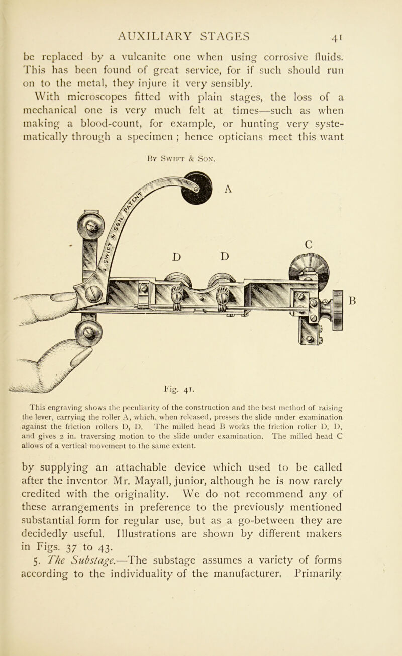 be replaced by a vulcanite one when using corrosive fluids. This has been found of great service, for if such should run on to the metal, they injure it very sensibly. With microscopes fitted with plain stages, the loss of a mechanical one is very much felt at times—such as when making a blood-count, for example, or hunting very syste- matically through a specimen ; hence opticians meet this want Bv Swift & Son. i m i i This engraving shows the peculiarity of the construction and the best method of raising the lever, carrying the roller A, which, when released, presses the slide under examination against the friction rollers D, D, The milled head B works the friction roller D, D, and gives 2 in. traversing motion to the slide under examination. The milled head C allows of a vertical movement to the same extent. by supplying an attachable device which used to be called after the inventor Mr. Mayall, junior, although he is now rarely credited with the originality. We do not recommend any of these arrangements in preference to the previously mentioned substantial form for regular use, but as a go-between they are decidedly useful. Illustrations are shown by different makers in Figs. 37 to 43. 5. The Substage.—The substage assumes a variety of forms according to the individuality of the manufacturer, Primarily