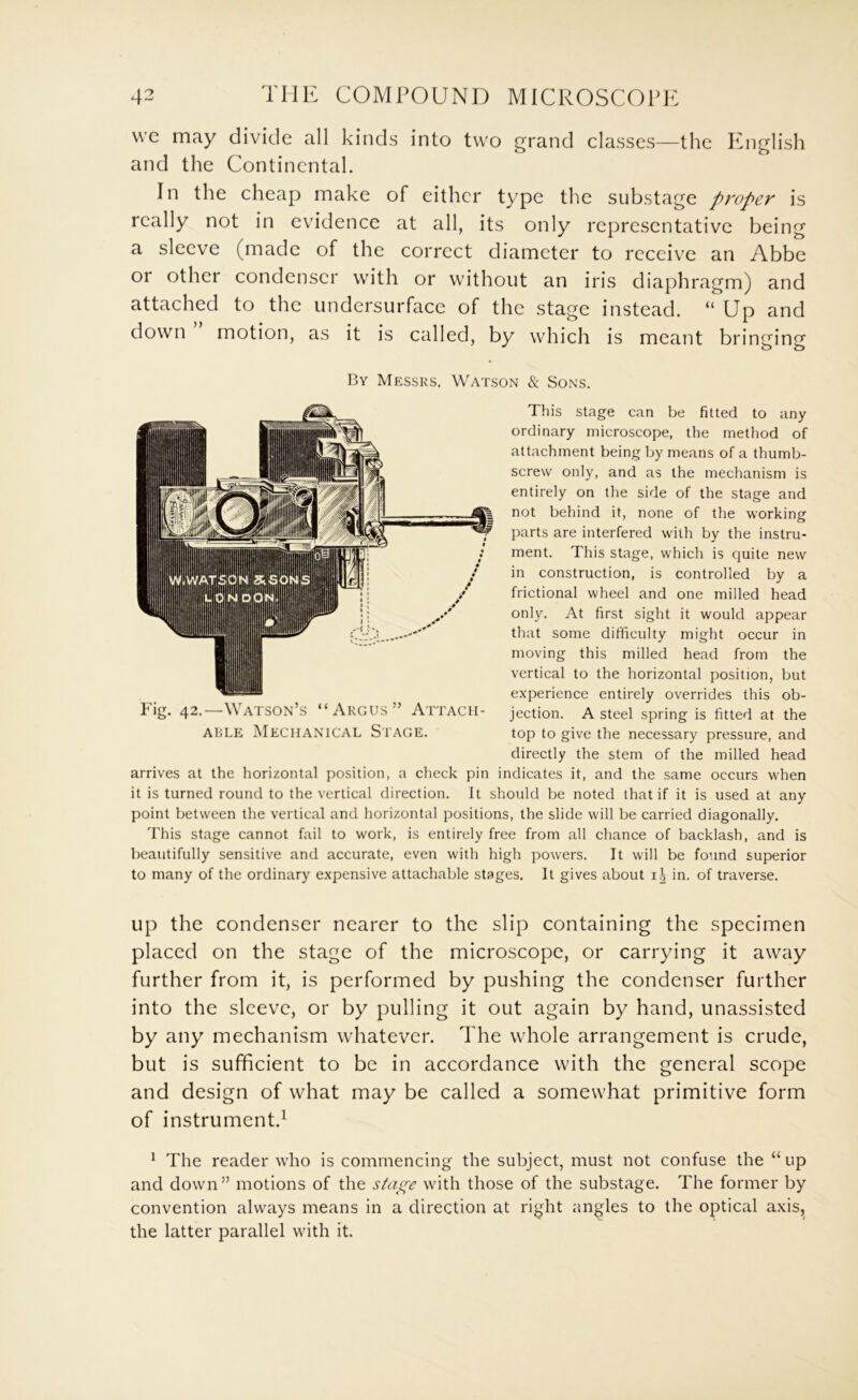 wc may divide all kinds into two grand classes—the ICiglish and the Continental. In the cheap make of either type the substage proper is really not in evidence at all, its only representative being a sleeve (made of the correct diameter to receive an Abbe or other condenser with or without an iris diaphragm) and attached to the undersurface of the stage instead. “ Up and down motion, as it is called, by which is meant bringing By Messrs. Watson & Sons. This stage can be fitted to any ordinary microscope, the method of attachment being by means of a thumb- screw only, and as the mechanism is entirely on the side of the stage and not behind it, none of the working parts are interfered with by the instru- ment. This stage, which is quite new in construction, is controlled by a frictional wheel and one milled head only. At first sight it would appear that some difficulty might occur in moving this milled head from the vertical to the horizontal position, but experience entirely overrides this ob- jection. A steel spring is fitted at the top to give the necessary pressure, and directly the stem of the milled head arrives at the horizontal position, a check pin indicates it, and the same occurs when it is turned round to the vertical direction. It should be noted that if it is used at any point between the vertical and horizontal positions, the slide will be carried diagonally. This stage cannot fail to work, is entirely free from all chance of backlash, and is beautifully sensitive and accurate, even with high powers. It will be found superior to many of the ordinary expensive attachable stages. It gives about in. of traverse. Fig. 42.—Watson’s “Argus” Attacii- A15LE Mechanical Stage. up the condenser nearer to the slip containing the specimen placed on the stage of the microscope, or carrying it away further from it, is performed by pushing the condenser further into the sleeve, or by pulling it out again by hand, unassisted by any mechanism whatever. The whole arrangement is crude, but is sufficient to be in accordance with the general scope and design of what may be called a somewhat primitive form of instrument.^ ^ The reader who is commencing the subject, must not confuse the “ up and down” motions of the stai^e with those of the substage. The former by convention always means in a direction at right angles to the optical axis,^ the latter parallel with it.