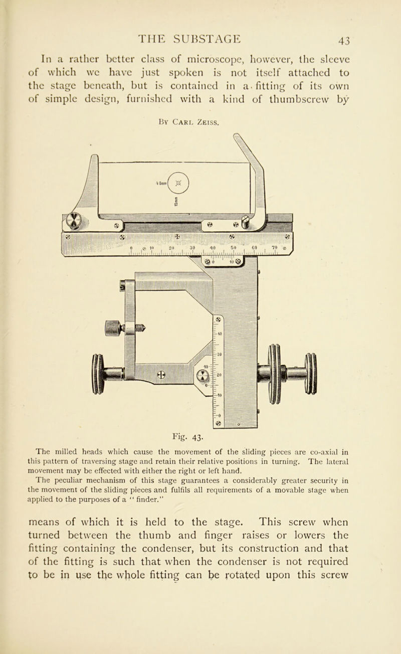 THE SUHSTAGR In a rather better class of microscope, however, the sleeve of which we have just spoken is not itself attached to the stage beneath, but is contained in a-fitting of its own of simple design, furnished with a kind of thumbscrew by By Carl Zeiss. Fig. 43- The milled heads which cause the movement of the sliding pieces are co-axial in this pattern of traversing stage and retain their relative positions in turning. The lateral movement may be effected with either the right or left hand. The peculiar mechanism of this stage guarantees a considerably greater security in the movement of the sliding pieces and fulfils all requirements of a movable stage when applied to the purposes of a “ finder.” means of which it is held to the stage. This screw when turned between the thumb and finger raises or lowers the fitting containing the condenser, but its construction and that of the fitting is such that when the condenser is not required to be in use the whole fitting can be rotated upon this screw
