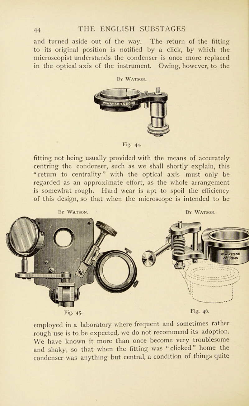 THE ENGLISH SUBSTAGES and turned aside out of the way. The return of the filtin to its original position is notified by a click, by which the microscopist understands the condenser is once more replaced in the optical axis of the instrument. Owing, however, to the By Watson. Fig. 44. fitting not being usually provided with the means of accurately centring the condenser, such as we shall shortly explain, this “return to centrality” with the optical axis must only be regarded as an approximate effort, as the whole arrangement is somewhat rough. Hard wear is apt to spoil the efficiency of this design, so that when the microscope is intended to be employed in a laboratory where frequent and sometimes rather rough use is to be expected, we do not recommend its adoption. We have known it more than once become very troublesome and shaky, so that when the fitting was “ clicked home the condenser was anything but central, a condition of things quite