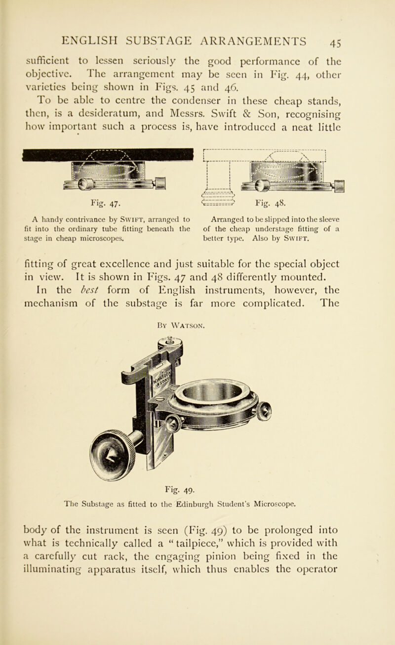 sufficient to lessen seriously the good performance of the objective. The arrangement may be seen in Ing. 44, other varieties being shown in Figs. 45 and 46. To be able to centre the condenser in these cheap stands, then, is a desideratum, and Messrs. Swift & Son, recognising how important such a process is, have introduced a neat little Fig- 47- A handy contrivance by Swift, arranged to fit into the ordinary tube fitting beneath tlie stage in cheap microscopes. Arranged to be slipped into the sleeve of the cheap understage fitting of a better type. Also by Swift. fitting of great excellence and just suitable for the special object in view. It is shown in Figs. 47 and 48 differently mounted. In the best form of English instruments, however, the mechanism of the substage is far more complicated. The By Watson. Fig. 49. The Substage as fitted to the Edinburgh Student’s Microscope. body of the instrument is seen (Fig. 49) to be prolonged into what is technically called a “ tailpiece,” which is provided with a carefully cut rack, the engaging pinion being fixed in the illuminating apparatus itself, which thus enables the operator