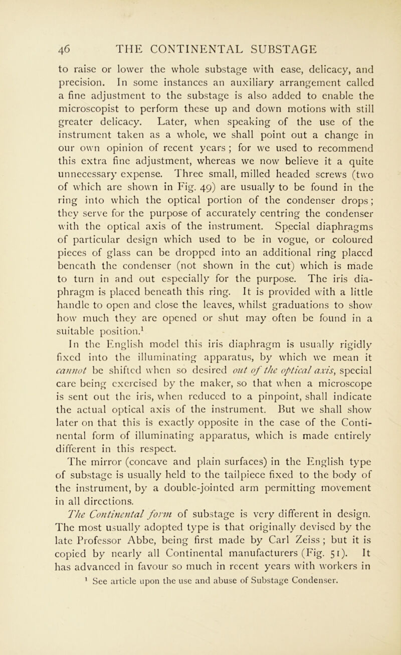 to raise or lower the whole substage with ease, delicacy, and precision. In some instances an auxiliary arrangement called a fine adjustment to the substage is also added to enable the microscopist to perform these up and down motions with still greater delicacy. Later, when speaking of the use of the instrument taken as a whole, we shall point out a change in our own opinion of recent years ; for we used to recommend this extra fine adjustment, whereas we now believe it a quite unnecessary expense. Three small, milled headed screws (two of which are shown in Fig. 49) are usually to be found in the ring into which the optical portion of the condenser drops; they serve for the purpose of accurately centring the condenser with the optical axis of the instrument. Special diaphragms of particular design which used to be in vogue, or coloured pieces of glass can be dropped into an additional ring placed beneath the condenser (not shown in the cut) which is made to turn in and out especially for the purpose. The iris dia- phragm is placed beneath this ring. It is provided with a little handle to open and close the leaves, whilst graduations to show how much they are opened or shut may often be found in a suitable position.^ In the English model this iris diaphragm is usually rigidly fixed into the illuminating apparatus, by which we mean it cainiot be shifted when so desired out of the optical axis^ speeial care being exercised by the maker, so that when a microscope is sent out the iris, when reduced to a pinpoint, shall indicate the actual optical axis of the instrument. But we shall show later on that this is exactly opposite in the case of the Conti- nental form of illuminating apparatus, which is made entirely different in this respect. The mirror (concave and plain surfaces) in the English type of substage is usually held to the tailpiece fixed to the body of the instrument, by a double-jointed arm permitting movement in all directions. The Conti7iental fonn of substage is very different in design. The most usually adopted type is that originally devised by the late Professor Abbe, being first made by Carl Zeiss ; but it is copied by nearly all Continental manufacturers (Fig. 51). It has advanced in favour so much in recent years with workers in ^ See article upon the use and abuse of Substage Condenser.