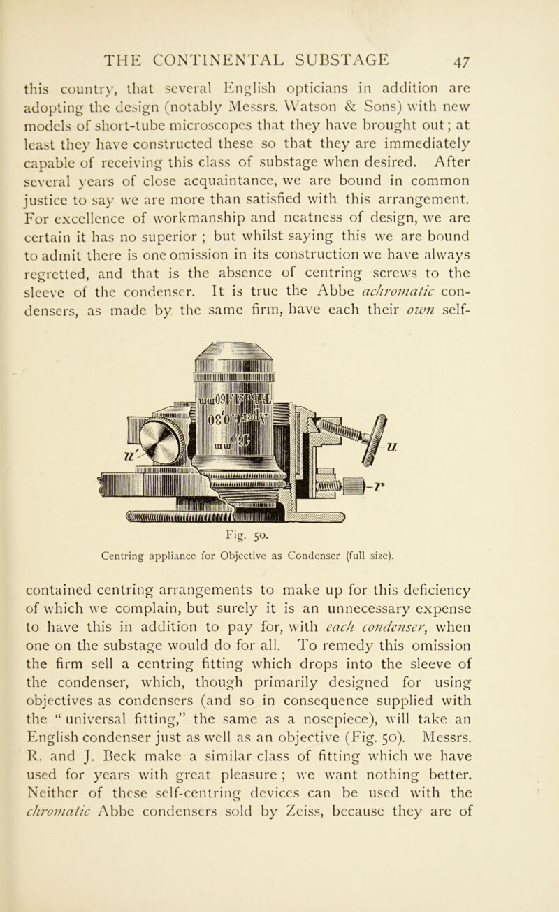 this country, that several English opticians in addition arc adopting the design (notably Messrs. Watson & Sons) with new models of short-tube microscopes that they have brought out; at least they have constructed these so that they are immediately capable of receiving this class of substage when desired. After several years of close acquaintance, we are bound in common justice to say we are more than satisfied with this arrangement. Eor excellence of workmanship and neatness of design, we arc certain it has no superior ; but whilst saying this we are bound to admit there is one omission in its construction we have always regretted, and that is the absence of centring screws to the sleeve of the condenser. It is true the Abbe achromatic con- densers, as made by the same firm, have each their own self- 50- Centring appliance for Objective as Condenser (full size). contained centring arrangements to make up for this deficiency of which we complain, but surely it is an unnecessary expense to have this in addition to pay for, with each condenser^ when one on the substage would do for all. To remedy this omission the firm sell a centring fitting which drops into the sleeve of the condenser, which, though primarily designed for using objectives as condensers (and so in consequence supplied with the “ universal fitting,” the same as a noscpiece), will take an English condenser just as well as an objective (Fig. 50). Messrs. R. and J. Beck make a similar class of fitting which we have used for years with great pleasure ; we want nothing better. Neither of these self-centring; devices can be used with the chromatic Abbe condensers sold by Zeiss, because they are of