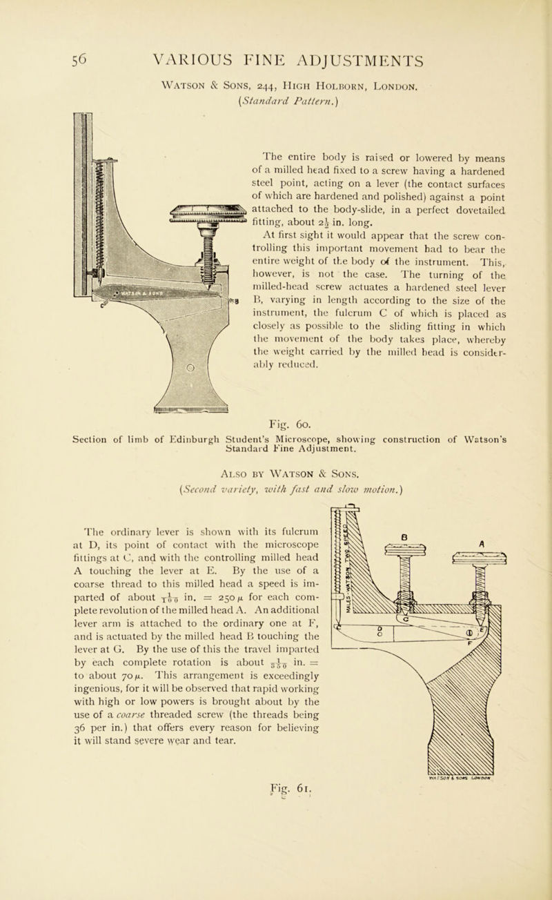 Watson & Sons, 244, High Holborn, London, {Standard Pattern.) The entire body is raised or lowered by means of a milled head fixed to a screw having a hardened steel point, acting on a lever (the contact surfaces of which are hardened and polished) against a point attached to the body-slide, in a perfect dovetailed fitting, about 2.\ in, long. At first sight it would appear that the screw con- trolling this important movement had to bear the entire weight of the body of the instrument. This, however, is not the case. The turning of the milled-hcad screw actuates a hardened steel lever B, varying in length according to the size of the instrument, the fulcrum C of which is placed as closely as possible to the sliding fitting in which the movement of the body takes place, whereby the weight carried by the milled head is considtr- al)ly retlueetl. Fig. Co. Section of limb of Edinburgh Student’s Microscope, showing construction of Watson’s Standard Fine Adjustment. Also bv Watson & Sons. {Second variety, with fast and sloio motion.) 'I'he ordinary lever is shown with its fulcrum at D, its point of contact with the microscope fittings at C, and with the controlling milled head A touching the lever at E. By the use of a coarse thread to this milled head a speed is im- parted of about in. = 250 /a for each com- plete revolution of the milled head A. An additional lever arm is attached to the ordinary one at F, and is actuated by the milled head B touching the lever at G. By the use of this the travel imparted by each complete rotation is about in. to about 70/oi. This arrangement is exceedingly ingenious, for it will be observed that rapid working with high or low powers is brought about by the use of a coarse threaded screw (the threads being 36 per in.) that offers every reason for believing it will stand severe wear and tear.